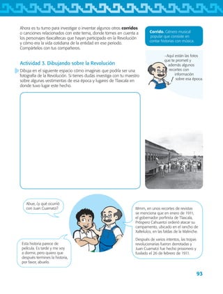 93
−Aquí están las fotos
que te prometí y
además algunos
recortes con
información
sobre esa época.
Ahora es tu turno para investigar o inventar algunos otros corridos
o canciones relacionados con este tema, donde tomes en cuenta a
los personajes tlaxcaltecas que hayan participado en la Revolución
y cómo era la vida cotidiana de la entidad en ese periodo.
Compártelos con tus compañeros.
Actividad 3. Dibujando sobre la Revolución
Dibuja en el siguiente espacio cómo imaginas que podría ser una
fotografía de la Revolución. Si tienes dudas investiga con tu maestro
sobre algunas vestimentas de esa época y lugares de Tlaxcala en
donde tuvo lugar este hecho.
Corrido. Género musical
popular que consiste en
contar historias con música.
Abue, ¿y qué ocurrió
con Juan Cuamatzi? Mmm, en unos recortes de revistas
se menciona que en enero de 1911,
el gobernador porfirista de Tlaxcala,
Próspero Cahuantzi ordenó atacar su
campamento, ubicado en el rancho de
Xaltelulco, en las faldas de la Malinche.
Después de varios intentos, las tropas
revolucionarias fueron derrotadas y
Juan Cuamatzi fue hecho prisionero y
fusilado el 26 de febrero de 1911.
Esta historia parece de
película. Es tarde y me voy
a dormir, pero quiero que
después termines la historia,
por favor, abuelo.
AB-TLAX-3-P-069-098.indd 93 24/05/12 12:27
 