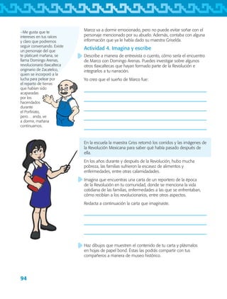 94
−Me gusta que te
intereses en tus raíces
y claro que podremos
seguir conversando. Existe
un personaje del que
te platicaré mañana, se
llama Domingo Arenas,
revolucionario tlaxcalteca
originario de Zacatelco,
quien se incorporó a la
lucha para pelear por
el reparto de tierras
que habían sido
acaparadas
por los
hacendados
durante
el Porfiriato,
pero… anda, ve
a dormir, mañana
continuamos.
Marco va a dormir emocionado, pero no puede evitar soñar con el
personaje mencionado por su abuelo. Además, contaba con alguna
información que ya le había dado su maestra Griselda.
Actividad 4. Imagina y escribe
Describe a manera de entrevista o cuento, cómo sería el encuentro
de Marco con Domingo Arenas. Puedes investigar sobre algunos
otros tlaxcaltecas que hayan formado parte de la Revolución e
integrarlos a tu narración.
Yo creo que el sueño de Marco fue:
En la escuela la maestra Griss retomó los corridos y las imágenes de
la Revolución Mexicana para saber qué había pasado después de
ella.
En los años durante y después de la Revolución, hubo mucha
pobreza, las familias sufrieron la escasez de alimentos y
enfermedades, entre otras calamidadades.
Imagina que encuentras una carta de un reportero de la época
de la Revolución en tu comunidad, donde se menciona la vida
cotidiana de las familias, enfermedades a las que se enfrentaban,
cómo recibían a los revolucionarios, entre otros aspectos.
Redacta a continuación la carta que imaginaste.
Haz dibujos que muestren el contenido de tu carta y plásmalos
en hojas de papel bond. Éstas las podrás compartir con tus
compañeros a manera de museo histórico.
AB-TLAX-3-P-069-098.indd 94 24/05/12 12:27
 