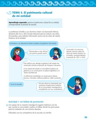 95
TEMA 5. El patrimonio cultural
de mi entidad
Aprendizaje esperado: aprecia el patrimonio cultural de su entidad
correspondiente al periodo de estudio.
La profesora Griselda y sus alumnos visitan a la licenciada Patricia,
directora del inah y del Consejo Nacional para la Cultura y las Artes
(Conaculta), para solicitar información acerca de los sitios de interés
histórico de la entidad.
Caminaron y se detuvieron frente al palacio de gobierno del estado.
Ya en la escuela.
Así que ahora es importante que
conozcan el patrimonio histórico
de su comunidad. Investíguenlo y
compártanlo con sus compañeros.
Actividad 1. Un folleto de promoción
Con apoyo de tu maestro investiga los lugares históricos con los
que cuenta tu comunidad y realiza un folleto donde los promuevas
para los visitantes de una manera atractiva.
Difúndelo con tus compañeros de la escuela y tu familia.
Bienvenidos a esta oficina,
¿en qué les puedo servir?
Licenciada, mis alumnos
desean conocer sobre los
sitios de interés histórico en
el estado, correspondientes
al periodo de 1821 a 1920.
Este edificio que alberga el gobierno del estado fue
construido durante el periodo de Próspero Cahuantzi.
En la capital del estado se remodeló el palacio de
gobierno y se construyeron el palacio legislativo y el
Teatro Xicohténcatl.
En diferentes localidades se construyeron plazas,
kioscos, mercados, edificios públicos, calles y puentes.
AB-TLAX-3-P-069-098.indd 95 29/06/12 12:49
 
