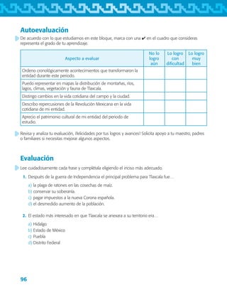 96
Autoevaluación
De acuerdo con lo que estudiamos en este bloque, marca con una ✔ en el cuadro que consideras
representa el grado de tu aprendizaje.
Aspecto a evaluar
No lo
logro
aún
Lo logro
con
dificultad
Lo logro
muy
bien
Ordeno cronológicamente acontecimientos que transformaron la
entidad durante este periodo.
Puedo representar en mapas la distribución de montañas, ríos,
lagos, climas, vegetación y fauna de Tlaxcala.
Distingo cambios en la vida cotidiana del campo y la ciudad.
Describo repercusiones de la Revolución Mexicana en la vida
cotidiana de mi entidad.
Aprecio el patrimonio cultural de mi entidad del periodo de
estudio.
Revisa y analiza tu evaluación, ¡felicidades por tus logros y avances! Solicita apoyo a tu maestro, padres
o familiares si necesitas mejorar algunos aspectos.
Lee cuidadosamente cada frase y complétala eligiendo el inciso más adecuado.
	 1.	 Después de la guerra de Independencia el principal problema para Tlaxcala fue…
a)	la plaga de ratones en las cosechas de maíz.
b)	conservar su soberanía.
c)	pagar impuestos a la nueva Corona española.
d)	el desmedido aumento de la población.
	 2.	 El estado más interesado en que Tlaxcala se anexara a su territorio era…
a)	Hidalgo
b)	Estado de México
c)	Puebla
d)	Distrito Federal
Evaluación
AB-TLAX-3-P-069-098.indd 96 24/05/12 12:27
 