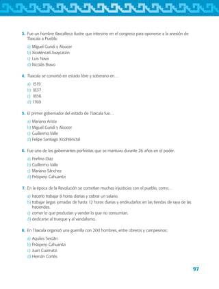 97
	 3.	 Fue un hombre tlaxcalteca ilustre que intervino en el congreso para oponerse a la anexión de
Tlaxcala a Puebla:
a)	Miguel Guridi y Alcocer
b)	Xicoténcatl Axaycatzin
c)	Luis Nava
d)	Nicolás Bravo
	 4.	 Tlaxcala se convirtió en estado libre y soberano en…
a)	1519
b)	1837
c)	1856
d)	1769
	 5.	 El primer gobernador del estado de Tlaxcala fue…
a)	Mariano Arista
b)	Miguel Guridi y Alcocer
c)	Guillermo Valle
d)	Felipe Santiago Xicohténctal
	 6.	 Fue uno de los gobernantes porfiristas que se mantuvo durante 26 años en el poder.
a)	Porfirio Díaz
b)	Guillermo Valle
c)	Mariano Sánchez
d)	Próspero Cahuantzi
	 7.	 En la época de la Revolución se cometían muchas injusticias con el pueblo, como…
a)	hacerlo trabajar 8 horas diarias y cobrar un salario.
b)	trabajar largas jornadas de hasta 12 horas diarias y endeudarlos en las tiendas de raya de las
haciendas.
c)	comer lo que producían y vender lo que no consumían.
d)	dedicarse al trueque y al vandalismo.
	 8.	 En Tlaxcala organizó una guerrilla con 200 hombres, entre obreros y campesinos:
a)	Aquiles Serdán
b)	Próspero Cahuantzi
c)	Juan Cuamatzi
d)	Hernán Cortés
AB-TLAX-3-P-069-098.indd 97 24/05/12 12:27
 