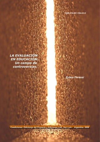 ISBN 978-987-1504-03-9




LA EVALUACIÓN
 EN EDUCACIÓN:
   Un campo de
  controversias.


                                                       Zulma Perassi




Coediciones: Ediciones del Proyecto y Ediciones LAE, San Luis - Argentina. 2008
 