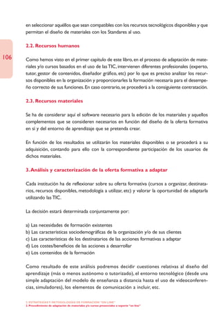 en seleccionar aquéllos que sean compatibles con los recursos tecnológicos disponibles y que
      permitan el diseño de materiales con los Standares al uso.

      2.2. Recursos humanos

106   Como hemos visto en el primer capítulo de este libro, en el proceso de adaptación de mate-
      riales y/o cursos basados en el uso de las TIC, intervienen diferentes profesionales (experto,
      tutor, gestor de contenidos, diseñador gráfico, etc) por lo que es preciso analizar los recur-
      sos disponibles en la organización y proporcionarles la formación necesaria para el desempe-
      ño correcto de sus funciones. En caso contrario, se procederá a la consiguiente contratación.

      2.3. Recursos materiales

      Se ha de considerar aquí el software necesario para la edición de los materiales y aquellos
      complementos que se consideren necesarios en función del diseño de la oferta formativa
      en sí y del entorno de aprendizaje que se pretenda crear.

      En función de los resultados se utilizarán los materiales disponibles o se procederá a su
      adquisición, contando para ello con la correspondiente participación de los usuarios de
      dichos materiales.

      3. Análisis y caracterización de la oferta formativa a adaptar

      Cada institución ha de reflexionar sobre su oferta formativa (cursos a organizar, destinata-
      rios, recursos disponibles, metodología a utilizar, etc) y valorar la oportunidad de adaptarla
      utilizando las TIC.

      La decisión estará determinada conjuntamente por:

      a) Las necesidades de formación existentes
      b) Las características sociodemográficas de la organización y/o de sus clientes
      c) Las características de los destinatarios de las acciones formativas a adaptar
      d) Los costes/beneficios de las acciones a desarrollar
      e) Los contenidos de la formación

      Como resultado de este análisis podremos decidir cuestiones relativas al diseño del
      aprendizaje (más o menos autónomo o tutorizado), el entorno tecnológico (desde una
      simple adaptación del modelo de enseñanza a distancia hasta el uso de videoconferen-
      cias, simuladores), los elementos de comunicación a incluir, etc.

      2. ESTRATEGÍAS Y METODOLOGÍAS DE FORMACIÓN “ON LINE”
      2. Procedimiento de adaptación de materiales y/o cursos presenciales a soporte “on line”
 