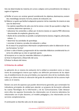 Una vez determinadas las materias y/o cursos a adaptar, como procedimiento de trabajo se
sugiere el siguiente:

a) Perfilar el curso con carácter general considerando los objetivos, destinatarios, conteni-
   dos, metodología, duración, horarios, sistema de evaluación, etc.
b) Elaborar un guión que facilite la adaptación posterior de los materiales. Se trataría en este                              107
   caso de determinar
   • los ojetivos específicos de cada unos de los temas a tratar (lo que ayudará a elegir ilus-
     traciones, determinar ejercicios...);
   • seleccionar los contenidos a utilizar por el alumno (textos en soporte PDF, referencias
     documentales de ampliación, glosarios, etc);
   • diseño de los contenidos en pantalla o complementarios (textos, imágenes, adiovisuales,
     enlaces…);
   • determinar las actividades de aprendizaje.
   • concretar el sistema y pruebas de evaluación a utilizar.
   En el anexo II se proporciona información complementaria sobre la elaboración de tex-
   tos formativos “on line”.
c) Llevar a cabo el diseño y programación de los materiales didácticos considerando los cri-
   terios de calidad que se citan en apartado aparte.
d) Incorporar, en su caso, los materiales didácticos a la plataforma.
e) Iniciar la Impartición y Desarrollo del curso.
f) Evaluar la eficacia del mismo.

4. Criterios de calidad

La aplicación de un sistema de evaluación de la calidad se entenderá como un meca-
nismo de autoexigencia interna que implica una definición permanente de los objeti-
vos, el establecimiento de unas prioridades, una expresión clara de los resultados obte-
nidos y, en último término, la valoración del grado de satisfacción de los actores impli-
cados en el sistema.

Existen una serie de aspectos que pueden denominarse generales, que contemplan los
indicadores principales de calidad para abordar un proyecto de formación utilizando
las nuevas Tecnologías de la Información y de las Comunicaciones. Cabe destacar
entre ellos, los aspectos funcionales, los relacionados con el entorno telemático, los
relacionados con el plan docente y el modelo pedagógico y los relacionados con los
servicios complementarios.

A continuación se describe cada uno de estos aspectos.

                                                      2. ESTRATEGÍAS Y METODOLOGÍAS DE FORMACIÓN “ON LINE”
                                   2. Procedimiento de adaptación de materiales y/o cursos presenciales a soporte “on line”
 