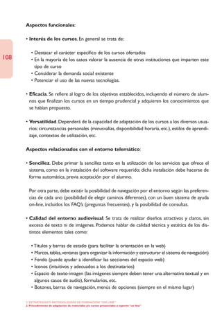 Aspectos funcionales:

      • Interés de los cursos. En general se trata de:

         • Destacar el carácter específico de los cursos ofertados
108      • En la mayoría de los casos valorar la ausencia de otras instituciones que imparten este
           tipo de curso
         • Considerar la demanda social existente
         • Potenciar el uso de las nuevas tecnologías.

      • Eficacia. Se refiere al logro de los objetivos establecidos, incluyendo el número de alum-
        nos que finalizan los cursos en un tiempo prudencial y adquieren los conocimientos que
        se habían propuesto.

      • Versatilidad. Dependerá de la capacidad de adaptación de los cursos a los diversos usua-
        rios: circunstancias personales (minusvalías, disponibilidad horaria, etc.), estilos de aprendi-
        zaje, contextos de utilización, etc.

      Aspectos relacionados con el entorno telemático:

      • Sencillez. Debe primar la sencillez tanto en la utilización de los servicios que ofrece el
        sistema, como en la instalación del software requerido; dicha instalación debe hacerse de
        forma automática, previa aceptación por el alumno.

      • Por otra parte, debe existir la posibilidad de navegación por el entorno según las preferen-
        cias de cada uno (posibilidad de elegir caminos diferentes), con un buen sistema de ayuda
        on-line, incluidos los FAQ’s (preguntas frecuentes), y la posibilidad de consultas.

      • Calidad del entorno audiovisual. Se trata de realizar diseños atractivos y claros, sin
        exceso de texto ni de imágenes. Podemos hablar de calidad técnica y estética de los dis-
        tintos elementos tales como:

         • Títulos y barras de estado (para facilitar la orientación en la web)
         • Marcos, tablas, ventanas (para organizar la información y estructurar el sistema de navegación)
         • Fondo (puede ayudar a identificar las secciones del espacio web)
         • Iconos (intuitivos y adecuados a los destinatarios)
         • Espacio de texto-imagen (las imágenes siempre deben tener una alternativa textual y en
           algunos casos de audio), formularios, etc.
         • Botones, barras de navegación, menús de opciones (siempre en el mismo lugar)

      2. ESTRATEGÍAS Y METODOLOGÍAS DE FORMACIÓN “ON LINE”
      2. Procedimiento de adaptación de materiales y/o cursos presenciales a soporte “on line”
 