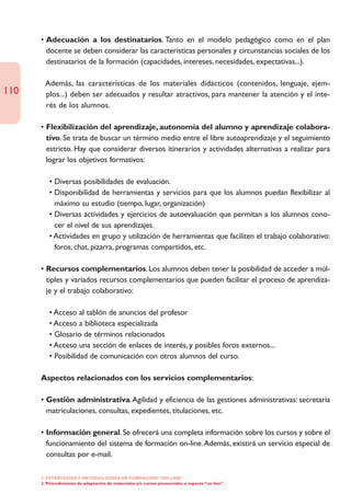 • Adecuación a los destinatarios. Tanto en el modelo pedagógico como en el plan
        docente se deben considerar las características personales y circunstancias sociales de los
        destinatarios de la formación (capacidades, intereses, necesidades, expectativas...).

      • Además, las características de los materiales didácticos (contenidos, lenguaje, ejem-
110     plos...) deben ser adecuados y resultar atractivos, para mantener la atención y el inte-
        rés de los alumnos.

      • Flexibilización del aprendizaje, autonomía del alumno y aprendizaje colabora-
        tivo. Se trata de buscar un término medio entre el libre autoaprendizaje y el seguimiento
        estricto. Hay que considerar diversos itinerarios y actividades alternativas a realizar para
        lograr los objetivos formativos:

         • Diversas posibilidades de evaluación.
         • Disponibilidad de herramientas y servicios para que los alumnos puedan flexibilizar al
           máximo su estudio (tiempo, lugar, organización)
         • Diversas actividades y ejercicios de autoevaluación que permitan a los alumnos cono-
           cer el nivel de sus aprendizajes.
         • Actividades en grupo y utilización de herramientas que faciliten el trabajo colaborativo:
           foros, chat, pizarra, programas compartidos, etc.

      • Recursos complementarios. Los alumnos deben tener la posibilidad de acceder a múl-
        tiples y variados recursos complementarios que pueden facilitar el proceso de aprendiza-
        je y el trabajo colaborativo:

         • Acceso al tablón de anuncios del profesor
         • Acceso a biblioteca especializada
         • Glosario de términos relacionados
         • Acceso una sección de enlaces de interés, y posibles foros externos...
         • Posibilidad de comunicación con otros alumnos del curso.

      Aspectos relacionados con los servicios complementarios:

      • Gestión administrativa.Agilidad y eficiencia de las gestiones administrativas: secretaría
        matriculaciones, consultas, expedientes, titulaciones, etc.

      • Información general. Se ofrecerá una completa información sobre los cursos y sobre el
        funcionamiento del sistema de formación on-line.Además, existirá un servicio especial de
        consultas por e-mail.

      2. ESTRATEGÍAS Y METODOLOGÍAS DE FORMACIÓN “ON LINE”
      2. Procedimiento de adaptación de materiales y/o cursos presenciales a soporte “on line”
 