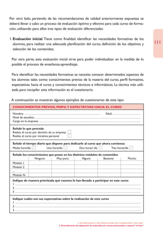 Por otro lado, partiendo de las recomendaciones de calidad anteriormente expuestas se
deberá llevar a cabo un proceso de evaluación óptimo y efectivo para cada curso de forma-
ción, utilizando para ellos tres tipos de evaluación diferenciadas:

1. Evaluación inicial. Tiene como finalidad identificar las necesidades formativas de los
   alumnos, para realizar una adecuada planificación del curso, definición de los objetivos y                                     111
   selección de los contenidos.

• Por otra parte, esta evaluación inicial sirve para poder individualizar en la medida de lo
  posible el proceso de enseñanza-aprendizaje.

• Para identificar las necesidades formativas se necesita conocer determinados aspectos de
  los alumnos tales como: conocimientos previos de la materia del curso, perfil formativo,
  expectativas hacia el curso y conocimientos técnicos e informáticos. La técnica más utili-
  zada para recopilar esta información es el cuestionario.

• A continuación se muestran algunos ejemplos de cuestionarios de este tipo:
  CONOCIMIENTOS PREVIOS, PERFIL Y EXPECTATIVAS HACIA EL CURSO

  Nombre:                                                                              Edad:
  Nivel de estudios:
  Cargo en la empresa:

  Señale lo que proceda:
  Realiza el curso por decisión de su empresa
  Realiza el curso por iniciativa personal

  Señale el tiempo diario que dispone para dedicarle al curso que ahora comienza:
  Media hora/día          Una hora/día           Dos horas/ día         Tres horas/día

  Señale los conocimientos que posee en los distintos módulos de contenidos:
                 Ninguno        Muy poco           Alguno         Bastante                                    Mucho
  Módulo 1
  Módulo 2
  ...
  Módulo N
  Indique de manera priorizada qué razones le han llevado a participar en este curso:
  1
  2
  3

  Indique cuáles son sus expectativas sobre la realización de este curso:
  1
  2
  3



                                                          2. ESTRATEGÍAS Y METODOLOGÍAS DE FORMACIÓN “ON LINE”
                                       2. Procedimiento de adaptación de materiales y/o cursos presenciales a soporte “on line”
 