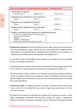 EVALUACIÓN INICIAL: CONOCIMIENTOS TÉCNICOS - INFORMÁTICOS

         1. Usted utiliza el ordenador:
              Ocasionalmente                                 Habitualmente                       Todos los días

         2. Experiencia en la utilización de correo electrónico:
              Ninguna                          Escasa                                            Suficiente
112
         3. Experiencia en la navegación por Internet:
              Ninguna                        Escasa                                              Suficiente

         4. Experiencia en la utilización de foros de discusión:
              Ninguna                          Escasa                                            Suficiente

         5. Señale los elementos de que dispone para el seguimiento del curso:
              PC Pentium, 16 MB RAM, Monitor SVGA 256 colores
              Sistema operativo Windows
              CD-ROM
              MODEM de 28.600 baudios
              Programa de comunicación y conexión a Internet



      2. Evaluación continua. Es el tipo de evaluación que se debe realizar durante todo el pro-
         ceso de aprendizaje para asegurar que los alumnos están alcanzando los objetivos plante-
         ados. Además es fundamental para la retroalimentación (feedback), ya que ayudará en la
         rectificación de posibles errores (conceptuales, metodológicos, etc.)

      • En esta fase se evalúa el aprendizaje de los alumnos con la realización de las actividades
        que se han diseñado previamente:

      • Cuestionarios, casos prácticos, informes, foros de discusión, sesiones programadas de chat,
        etc. Se tendrán en cuenta los plazos de resolución, las preguntas formuladas, etc.

      • Es imprescindible considerar también en la evaluación, el grado de participación del alum-
        no. Esto es posible a través de los controles de accesos a las distintas secciones de la pla-
        taforma utilizada: temario, biblioteca, correo, etc. Este control puede fomentar la participa-
        ción y evitar abandonos.

      3. Evaluación final. Su objetivo principal es precisar el grado de efectividad, la ges-
         tión y control de la totalidad de los procesos y figuras que intervienen en el pro-
         ceso de formación.

      • Se utilizarán instrumentos de valoración de la opinión de los alumnos en cuanto a conte-
        nidos, metodología, tutorización, documentación, enlaces de interés y organización.
        Además se diseñarán cuestionarios específicos para la valoración del proceso formativo

      2. ESTRATEGÍAS Y METODOLOGÍAS DE FORMACIÓN “ON LINE”
      2. Procedimiento de adaptación de materiales y/o cursos presenciales a soporte “on line”
 