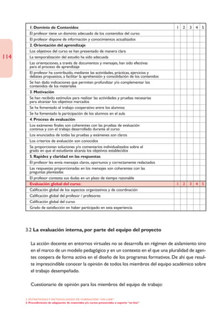 1. Dominio de Contenidos                                                                1   2   3   4   5
         El profesor tiene un dominio adecuado de los contenidos del curso
         El profesor dispone de información y conocimientos actualizados
         2. Orientación del aprendizaje
         Los objetivos del curso se han presentado de manera clara
114      La temporalización del estudio ha sido adecuada
         Las orientaciones, a través de documentos y mensajes, han sido efectivas
         para el proceso de aprendizaje
         El profesor ha contribuido, mediante las actividades, prácticas, ejercicios y
         debates propuestos, a facilitar la aprehensión y consolidación de los contenidos
         Se han dado indicaciones que permiten profundizar y/o complementar los
         contenidos de los materiales
         3. Motivación
         Se han recibido estímulos para realizar las actividades y pruebas necesarias
         para alcanzar los objetivos marcados
         Se ha fomentado el trabajo cooperativo entre los alumnos
         Se ha fomentado la participación de los alumnos en el aula
         4. Proceso de evaluación
         Los exámenes finales son coherentes con las pruebas de evaluación
         continua y con el trabajo desarrollado durante el curso
         Los enunciados de todas las pruebas y exámenes son claros
         Los criterios de evaluación son conocidos
         Se proporcionan soluciones y/o comentarios individualizados sobre el
         grado en que el estudiante alcanza los objetivos establecidos
         5. Rapidez y claridad en las respuestas
         El profesor les envía mensajes claros, oportunos y correctamente redactados
         Las respuestas proporcionadas en los mensajes son coherentes con las
         preguntas planteadas
         El profesor contesta sus dudas en un plazo de tiempo razonable
         Evaluación global del curso:                                                            1   2   3   4   5
         Calificación global de los aspectos organizativos y de coordinación
         Calificación global del profesor / profesores
         Calificación global del curso
         Grado de satisfacción en haber participado en esta experiencia




      3.2 La evaluación interna, por parte del equipo del proyecto

         La acción docente en entornos virtuales no se desarrolla en régimen de aislamiento sino
         en el marco de un modelo pedagógico y en un contexto en el que una pluralidad de agen-
         tes coopera de forma activa en el diseño de los programas formativos. De ahí que resul-
         te imprescindible conocer la opinión de todos los miembros del equipo académico sobre
         el trabajo desempeñado.

         Cuestionario de opinión para los miembros del equipo de trabajo:

      2. ESTRATEGÍAS Y METODOLOGÍAS DE FORMACIÓN “ON LINE”
      2. Procedimiento de adaptación de materiales y/o cursos presenciales a soporte “on line”
 