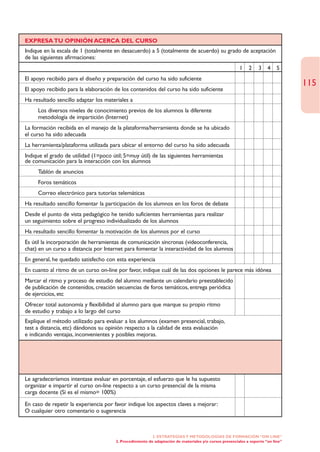 EXPRESA TU OPINIÓN ACERCA DEL CURSO
Indique en la escala de 1 (totalmente en desacuerdo) a 5 (totalmente de acuerdo) su grado de aceptación
de las siguientes afirmaciones:
                                                                                                        1    2    3    4    5
El apoyo recibido para el diseño y preparación del curso ha sido suficiente
                                                                                                                                  115
El apoyo recibido para la elaboración de los contenidos del curso ha sido suficiente
Ha resultado sencillo adaptar los materiales a
     Los diversos niveles de conocimiento previos de los alumnos la diferente
     metodología de impartición (Internet)
La formación recibida en el manejo de la plataforma/herramienta donde se ha ubicado
el curso ha sido adecuada
La herramienta/plataforma utilizada para ubicar el entorno del curso ha sido adecuada
Indique el grado de utilidad (1=poco útil; 5=muy útil) de las siguientes herramientas
de comunicación para la interacción con los alumnos
     Tablón de anuncios
     Foros temáticos
     Correo electrónico para tutorías telemáticas
Ha resultado sencillo fomentar la participación de los alumnos en los foros de debate
Desde el punto de vista pedagógico he tenido suficientes herramientas para realizar
un seguimiento sobre el progreso individualizado de los alumnos
Ha resultado sencillo fomentar la motivación de los alumnos por el curso
Es útil la incorporación de herramientas de comunicación síncronas (videoconferencia,
chat) en un curso a distancia por Internet para fomentar la interactividad de los alumnos
En general, he quedado satisfecho con esta experiencia
En cuanto al ritmo de un curso on-line por favor, indique cuál de las dos opciones le parece más idónea
Marcar el ritmo y proceso de estudio del alumno mediante un calendario preestablecido
de publicación de contenidos, creación secuencias de foros temáticos, entrega periódica
de ejercicios, etc
Ofrecer total autonomía y flexibilidad al alumno para que marque su propio ritmo
de estudio y trabajo a lo largo del curso
Explique el método utilizado para evaluar a los alumnos (examen presencial, trabajo,
test a distancia, etc) dándonos su opinión respecto a la calidad de esta evaluación
e indicando ventajas, inconvenientes y posibles mejoras.




Le agradeceríamos intentase evaluar en porcentaje, el esfuerzo que le ha supuesto
organizar e impartir el curso on-line respecto a un curso presencial de la misma
carga docente (Sí es el mismo= 100%)

En caso de repetir la experiencia por favor indique los aspectos claves a mejorar:
O cualquier otro comentario o sugerencia



                                                          2. ESTRATEGÍAS Y METODOLOGÍAS DE FORMACIÓN “ON LINE”
                                       2. Procedimiento de adaptación de materiales y/o cursos presenciales a soporte “on line”
 