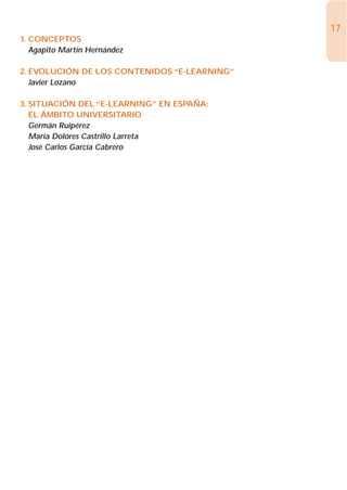 17
1. CONCEPTOS
   Agapito Martín Hernández

2. EVOLUCIÓN DE LOS CONTENIDOS “E-LEARNING”
   Javier Lozano

3. SITUACIÓN DEL “E-LEARNING” EN ESPAÑA:
   EL ÁMBITO UNIVERSITARIO
   Germán Ruipérez
   María Dolores Castrillo Larreta
   José Carlos García Cabrero
 