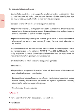 3.3 Los resultados académicos

         Los resultados académicos obtenidos por los estudiantes también constituyen un indica-
         dor de la eficacia de la acción docente. Pero se trata de un indicador cuya utilización debe
         ser muy cuidadosa, ya que facilita los comportamientos estratégicos.
116
         Se deberá obtener información sobre los siguientes aspectos:

         • Seguimiento del curso: La participación activa de los alumnos en las diferentes activida-
           des del curso: debates, prácticas y pruebas de evaluación continua y el porcentaje de
           alumnos presentados al examen final de la asignatura.

         • Aprovechamiento: El porcentaje de alumnos que superan la evaluación continua,
           el porcentaje de alumnos que superan el curso y la nota media obtenida por
           los alumnos.

         Por último, es necesario recopilar todos los datos obtenidos de las valoraciones y distin-
         tas evaluaciones para poder realizar un INFORME FINAL DEL CURSO, con los resulta-
         dos y las posibles incidencias que se hayan producido, indicando los aspectos que son
         necesarios revisar y/o mejorar para los futuros cursos.

         En el informe final se deben considerar los siguientes apartados:

         • Presentación.

         • Descripción de la experiencia formativa. Con las características del escenario tecnoló-
           gico utilizado y la gestión y coordinación.

         • La evaluación del proceso formativo: con informes estadísticos de los aspectos motiva-
           cionales, perfiles y expectativas de los alumnos, los aspectos organizativos, técnicos y
           educativos. Se realizará una valoración general.

         • Conclusiones y Recomendaciones.

      4. Anexo I

      Criteros a considerar a la hora de seleccionar una plataforma

      Contratación

      2. ESTRATEGÍAS Y METODOLOGÍAS DE FORMACIÓN “ON LINE”
      2. Procedimiento de adaptación de materiales y/o cursos presenciales a soporte “on line”
 