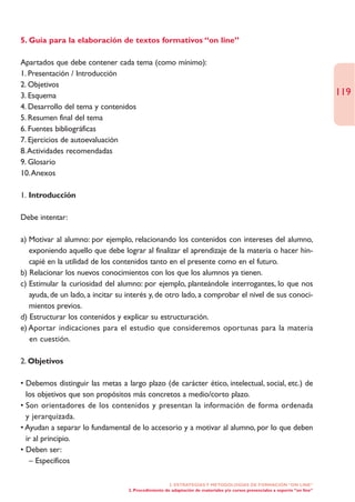 5. Guía para la elaboración de textos formativos “on line”

Apartados que debe contener cada tema (como mínimo):
1. Presentación / Introducción
2. Objetivos
3. Esquema                                                                                                                    119
4. Desarrollo del tema y contenidos
5. Resumen final del tema
6. Fuentes bibliográficas
7. Ejercicios de autoevaluación
8.Actividades recomendadas
9. Glosario
10.Anexos

1. Introducción

Debe intentar:

a) Motivar al alumno: por ejemplo, relacionando los contenidos con intereses del alumno,
   exponiendo aquello que debe lograr al finalizar el aprendizaje de la materia o hacer hin-
   capié en la utilidad de los contenidos tanto en el presente como en el futuro.
b) Relacionar los nuevos conocimientos con los que los alumnos ya tienen.
c) Estimular la curiosidad del alumno: por ejemplo, planteándole interrogantes, lo que nos
   ayuda, de un lado, a incitar su interés y, de otro lado, a comprobar el nivel de sus conoci-
   mientos previos.
d) Estructurar los contenidos y explicar su estructuración.
e) Aportar indicaciones para el estudio que consideremos oportunas para la materia
   en cuestión.

2. Objetivos

• Debemos distinguir las metas a largo plazo (de carácter ético, intelectual, social, etc.) de
  los objetivos que son propósitos más concretos a medio/corto plazo.
• Son orientadores de los contenidos y presentan la información de forma ordenada
  y jerarquizada.
• Ayudan a separar lo fundamental de lo accesorio y a motivar al alumno, por lo que deben
  ir al principio.
• Deben ser:
   – Específicos

                                                      2. ESTRATEGÍAS Y METODOLOGÍAS DE FORMACIÓN “ON LINE”
                                   2. Procedimiento de adaptación de materiales y/o cursos presenciales a soporte “on line”
 