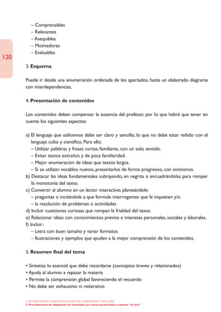 – Comprensibles
         – Relevantes
         – Asequibles
         – Motivadores
         – Evaluables
120
      3. Esquema

      Puede ir desde una enumeración ordenada de los apartados, hasta un elaborado diagrama
      con interdependencias.

      4. Presentación de contenidos

      Los contenidos deben compensar la ausencia del profesor, por lo que habrá que tener en
      cuenta los siguientes aspectos:

      a) El lenguaje que utilicemos debe ser claro y sencillo, lo que no debe estar reñido con el
          lenguaje culto y científico. Para ello:
          – Utilizar palabras y frases cortas, familiares, con un solo sentido.
          – Evitar textos extraños y de poca familiaridad.
          – Mejor enumeración de ideas que textos largos.
          – Si se utilizan vocablos nuevos, presentarlos de forma progresiva, con sinónimos.
      b) Destacar las ideas fundamentales subrayando, en negrita o encuadrándolas para romper
          la monotonía del texto.
      c) Convertir al alumno en un lector interactivo, planteándole:
          – preguntas o incitándole a que formule interrogantes que le inquieten y/o
          – la resolución de problemas o actividades
      d) Incluir cuestiones curiosas que rompan la frialdad del texto.
      e) Relacionar ideas con conocimientos previos e intereses personales, sociales y laborales.
      f) Incluir:
          – Letra con buen tamaño y variar formatos
          – Ilustraciones y ejemplos que ayuden a la mejor comprensión de los contenidos.

      5. Resumen final del tema

      • Sintetiza lo esencial que debe recordarse (conceptos breves y relacionados)
      • Ayuda al alumno a repasar la materia
      • Permite la comprensión global favoreciendo el recuerdo
      • No debe ser exhaustivo ni reiterativo

      2. ESTRATEGÍAS Y METODOLOGÍAS DE FORMACIÓN “ON LINE”
      2. Procedimiento de adaptación de materiales y/o cursos presenciales a soporte “on line”
 