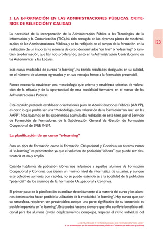 3. LA E-FORMACIÓN EN LAS ADMINISTRACIONES PÚBLICAS. CRITE-
RIOS DE SELECCIÓN Y CALIDAD

La necesidad de la incorporación de la Administración Pública a las Tecnologías de la
Información y la Comunicación (TIC), ha sido recogida en los diversos planes de moderni-
zación de las Administraciones Públicas, y se ha reflejado en el campo de la formación en la                                   123
realización de un importante número de curso denominados “on line” ó ”e-learning” ó tam-
bién tele-formación, que han ido proliferando, tanto en la Administración Central, como en
las Autonómicas y las Locales.

Esta nueva modalidad de cursos “e-learning”, ha tenido resultados desiguales en su calidad,
en el número de alumnos egresados y en sus ventajas frente a la formación presencial.

Parece necesario, establecer una metodología que oriente y establezca criterios de valora-
ción de la eficacia y de la oportunidad de esta modalidad formativa en el marco de las
Administraciones Públicas.

Este capítulo pretende establecer orientaciones para las Administraciones Públicas (AA PP),
es decir, lo que podría ser una “Metodología para valoración de la formación “on line” en las
AAPP”. Nos basamos en las experiencias acumuladas realizadas en este tema por el Servicio
de Formación de Formadores de la Subdirección General de Gestión de Formación
Ocupacional de SPEE INEM.

La planificación de un curso “e-learning”

Para un tipo de Formación como la Formación Ocupacional y Continua, un sistema como
el “e-learning” es prometedor ya que el volumen de población “idónea” que puede ser des-
tinataria es muy amplio.

Cuando hablamos de población idónea nos referimos a aquellos alumnos de Formación
Ocupacional y Continua que tienen un mínimo nivel de informática de usuarios, y aunque
este colectivo aumenta con rapidez, no se puede extenderse a la totalidad de la población
“potencial” de los alumnos de la Formación Ocupacional y Continua.

El primer paso de la planificación es analizar detenidamente si la materia del curso y los alum-
nos destinatarios hacen posible la utilización de la modalidad “e-learning”. Hay cursos que por
su naturaleza, requieren ser presénciales; aunque una parte significativa de su contenido es
posible impartirla en “e-learning”. Esto podrá hacerse siempre que ello conlleve beneficio adi-
cional para los alumnos (evitar desplazamientos complejos, respetar el ritmo individual del

                                                    2. ESTRATEGÍAS Y METODOLOGÍAS DE FORMACIÓN “ON LINE”
                                       3. La e-formación en las administraciones públicas. Cristerios de selección y calidad
 
