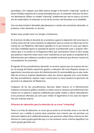 aprendizaje...). En cualquier caso debe evitarse escoger la formación “e-learning” cuando se
      tienen fundadas sospechas de su escasa idoneidad, bien por su contenido o bien por los alum-
      nos destinatarios. Utilizar un modelo “e-learning” simplemente por que es nuevo y da cierto
      aire de modernidad a la institución es uno de los errores más frecuentes en la actualidad.

124   Una vez determinada la idoneidad, cabe plantearse si resulta más conveniente demandar un
      producto, o bien demandar un servicio.

      Ambos casos, pueden tener sus ventajas y limitaciones.

      En el primero de ellos, la demanda de un producto, supone la adquisición del curso (que en
      muchos casos será de nueva creación) y la adquisición (sino se cuenta con ella, lo que es fre-
      cuente) de una Plataforma informática especifica en la que funcione el curso que adquiri-
      mos. Esta modalidad supone la necesidad de aportar el profesorado tutor y el gestor infor-
      mático (que si no existen en el Organismo, habrá que contratarlos).Tienen la clara ventaja
      que podemos impartirlo tantas veces como necesitemos, ya que queda en propiedad de la
      Administración, pero debemos considerar que también tendremos que afrontar nosotros la
      re-actualización de contenidos.

      El segundo de los procedimientos, demandar un servicio, supone que una empresa del sec-
      tor se encarga del diseño, impartición, gestión y evaluación del curso. Requiere siempre un
      seguimiento minucioso por parte de la Administración. Es recomendable que en esta moda-
      lidad de servicio, la empresa adjudicataria cobre por alumno egresado (con curso finaliza-
      do). Este procedimiento requiere mayor control, pero no hace necesaria la aportación de
      personal ni la adquisición de Plataformas.

      Cualquiera de los dos procedimientos descritos deben hacerse en la Administración
      mediante convocatoria pública y también en ambos casos es necesario que la Administración
      cuente con un experto o expertos cualificados para poder analizar y valorar adecuadamen-
      te los productos ofertados, así como para realizar el seguimiento en los casos de imparti-
      ción por empresa externa.

      Criterios de valoración para la selección de un curso “e-learning”

      Tanto si se trata de seleccionar un curso que ya existe en el mercado, como si se trata de
      construir uno a medida, es preciso tener presentes unos criterios que nos permitan una
      valoración objetiva de la calidad del producto que queremos utilizar. Estos criterios los divi-
      diremos en cuatro grupos generales que a su vez contienen varios criterios específicos. Los
      cuatro grupos generales son:

      2. ESTRATEGÍAS Y METODOLOGÍAS DE FORMACIÓN “ON LINE”
      3. La e-formación en las administraciones públicas. Cristerios de selección y calidad
 