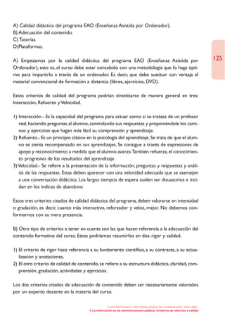 A) Calidad didáctica del programa EAO (Enseñanza Asistida por Ordenador).
B) Adecuación del contenido.
C) Tutorías
D)Plataformas.

A) Empezamos por la calidad didáctica del programa EAO (Enseñanza Asistida por                                                 125
Ordenador), esto es, el curso debe estar concebido con una metodología que lo haga ópti-
mo para impartirlo a través de un ordenador. Es decir, que debe sustituir con ventaja el
material convencional de formación a distancia (libros, ejercicios, DVD).

Estos criterios de calidad del programa podrían sintetizarse de manera general en tres:
Interacción, Refuerzo y Velocidad.

1) Interacción.- Es la capacidad del programa para actuar como si se tratase de un profesor
   real, haciendo preguntas al alumno, controlando sus respuestas y proponiéndole los cami-
   nos y ejercicios que hagan más fácil su comprensión y aprendizaje.
2) Refuerzo.- Es un principio clásico en la psicología del aprendizaje. Se trata de que el alum-
   no se sienta recompensado en sus aprendizajes. Se consigue a través de expresiones de
   apoyo y reconocimiento a medida que el alumno avanza.También refuerza, el conocimien-
   to progresivo de los resultados del aprendizaje.
3) Velocidad.- Se refiere a la presentación de la información, preguntas y respuestas y análi-
   sis de las respuestas. Estas deben aparecer con una velocidad adecuada que se asemejen
   a una conversación didáctica. Los largos tiempos de espera suelen ser disuasorios e inci-
   dan en los índices de abandono

Estos tres criterios citados de calidad didáctica del programa, deben valorarse en intensidad
o gradación, es decir, cuanto más interactivo, reforzador y veloz, mejor. No debemos con-
formarnos con su mera presencia.

B) Otro tipo de criterios a tener en cuenta son las que hacen referencia a la adecuación del
contenido formativo del curso. Estos podríamos resumirlos en dos: rigor y calidad.

1) El criterio de rigor hace referencia a su fundamento científico, a su contraste, a su actua-
   lización y anotaciones.
2) El otro criterio de calidad de contenido, se refiere a su estructura didáctica, claridad, com-
   prensión, gradación, actividades y ejercicios.

Los dos criterios citados de adecuación de contenido deben ser necesariamente valorados
por un experto docente en la materia del curso.

                                                    2. ESTRATEGÍAS Y METODOLOGÍAS DE FORMACIÓN “ON LINE”
                                       3. La e-formación en las administraciones públicas. Cristerios de selección y calidad
 