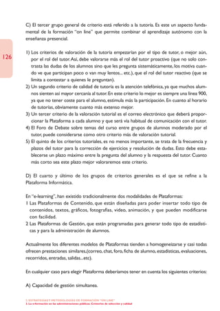 C) El tercer grupo general de criterio está referido a la tutoría. Es este un aspecto funda-
      mental de la formación “on line” que permite combinar el aprendizaje autónomo con la
      enseñanza presencial.

      1) Los criterios de valoración de la tutoría empezarían por el tipo de tutor, o mejor aún,
126      por el rol del tutor.Así, debe valorarse más el rol del tutor proactivo (que no solo con-
         trasta las dudas de los alumnos sino que les pregunta sistemáticamente, los motiva cuan-
         do ve que participan poco o van muy lentos... etc.), que el rol del tutor reactivo (que se
         limita a contestar a quienes le preguntan).
      2) Un segundo criterio de calidad de tutoría es la atención telefónica, ya que muchos alum-
         nos sienten así mayor cercanía al tutor. En este criterio lo mejor es siempre una línea 900,
         ya que no tener coste para el alumno, estimula más la participación. En cuanto al horario
         de tutorías, obviamente cuanto más extenso mejor.
      3) Un tercer criterio de la valoración tutorial es el correo electrónico que deberá propor-
         cionar la Plataforma a cada alumno y que será vía habitual de comunicación con el tutor.
      4) El Foro de Debate sobre temas del curso entre grupos de alumnos moderado por el
         tutor, puede considerarse como otro criterio más de valoración tutorial.
      5) El quinto de los criterios tutoriales, es no menos importante, se trata de la frecuencia y
         plazos del tutor para la corrección de ejercicios y resolución de dudas. Esto debe esta-
         blecerse un plazo máximo entre la pregunta del alumno y la respuesta del tutor. Cuanto
         más corto sea este plazo mejor valoraremos este criterio.

      D) El cuarto y último de los grupos de criterios generales es el que se refine a la
      Plataforma Informática.

      En “e-learning”, han existido tradicionalmente dos modalidades de Plataformas:
      1 Las Plataformas de Contenido, que están diseñadas para poder insertar todo tipo de
        contenidos, textos, gráficos, fotografías, video, animación, y que pueden modificarse
        con facilidad.
      2 Las Plataformas de Gestión, que están programadas para generar todo tipo de estadísti-
        cas y para la administración de alumnos.

      Actualmente los diferentes modelos de Plataformas tienden a homogeneizarse y casi todas
      ofrecen prestaciones similares,(correo, chat, foro, ficha de alumno, estadísticas, evaluaciones,
      recorridos, entradas, salidas...etc).

      En cualquier caso para elegir Plataforma deberíamos tener en cuenta los siguientes criterios:

      A) Capacidad de gestión simultanea.

      2. ESTRATEGÍAS Y METODOLOGÍAS DE FORMACIÓN “ON LINE”
      3. La e-formación en las administraciones públicas. Cristerios de selección y calidad
 