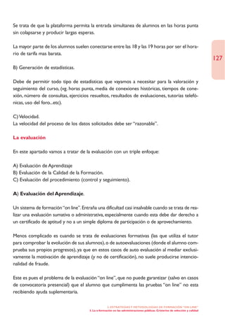Se trata de que la plataforma permita la entrada simultanea de alumnos en las horas punta
sin colapsarse y producir largas esperas.

La mayor parte de los alumnos suelen conectarse entre las 18 y las 19 horas por ser el hora-
rio de tarifa mas barata.
                                                                                                                               127
B) Generación de estadísticas.

Debe de permitir todo tipo de estadísticas que vayamos a necesitar para la valoración y
seguimiento del curso, (vg. horas punta, media de conexiones históricas, tiempos de cone-
xión, número de consultas, ejercicios resueltos, resultados de evaluaciones, tutorías telefó-
nicas, uso del foro...etc).

C) Velocidad.
La velocidad del proceso de los datos solicitados debe ser “razonable”.

La evaluación

En este apartado vamos a tratar de la evaluación con un triple enfoque:

A) Evaluación de Aprendizaje
B) Evaluación de la Calidad de la Formación.
C) Evaluación del procedimiento (control y seguimiento).

A) Evaluación del Aprendizaje.

Un sistema de formación “on line”. Entraña una dificultad casi insalvable cuando se trata de rea-
lizar una evaluación sumativa o administrativa, especialmente cuando esta debe dar derecho a
un certificado de aptitud y no a un simple diploma de participación o de aprovechamiento.

Menos complicado es cuando se trata de evaluaciones formativas (las que utiliza el tutor
para comprobar la evolución de sus alumnos), o de autoevaluaciones (donde el alumno com-
prueba sus propios progresos), ya que en estos casos de auto evaluación al mediar exclusi-
vamente la motivación de aprendizaje (y no de certificación), no suele producirse intencio-
nalidad de fraude.

Este es pues el problema de la evaluación “on line”, que no puede garantizar (salvo en casos
de convocatoria presencial) que el alumno que cumplimenta las pruebas “on line” no esta
recibiendo ayuda suplementaria.

                                                    2. ESTRATEGÍAS Y METODOLOGÍAS DE FORMACIÓN “ON LINE”
                                       3. La e-formación en las administraciones públicas. Cristerios de selección y calidad
 