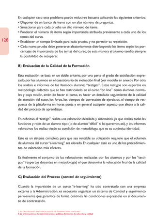 En cualquier caso este problema puede reducirse bastaste aplicando las siguientes criterios:
      • Disponer de un banco de ítems con un alto número de preguntas.
      • Seleccionar para cada prueba un alto número de ítems.
      • Ponderar el número de ítems según importancia atribuida previamente a cada uno de los
        temas del curso.
128   • Establecer un tiempo limitado para cada prueba, y no permitir su repetición.
      • Cada nueva prueba debe generarse aleatoriamente distribuyendo los ítems según los por-
        centajes de importancia de los temas del curso, de esta manera el alumno tendrá siempre
        la posibilidad de recuperar.

      B) Evaluación de la Calidad de la Formación.

      Esta evaluación se basa en un doble criterio, por una parte el grado de satisfacción expre-
      sado por los alumnos en el cuestionario de evaluación final (ver modelo en anexo). Por otra
      los análisis e informes de los llamados alumnos “testigos”. Estos testigos son expertos en
      metodología didáctica que se han matriculado en el curso “on line” como alumnos norma-
      les y cuya misión, amén de hacer el curso, es hacer un detallado seguimiento de la calidad
      de atención del tutor, los foros, los tiempos de corrección de ejercicios, el tiempo de res-
      puesta de la plataforma en horas punta y en general cualquier aspecto que afecte a la cali-
      dad del proceso de aprendizaje.

      En definitiva el “testigo” realiza una valoración detallada y sistemática, ya que realiza todas las
      funciones y roles de un alumno tipo ( o de alumno “difícil” si lo queremos así), y los informes
      valorativos los realiza desde su condición de metodólogo, que es su auténtica identidad.

      Este es un sistema complejo, para que sea rentable su utilización requiere que el volumen
      de alumnos del curso “e-learning” sea elevado. En cualquier caso es uno de los procedimien-
      tos de valoración más eficaces.

      Es finalmente el conjunto de las valoraciones realizadas por los alumnos y por los “testi-
      gos” (expertos docentes en metodología) el que determina la valoración final de la calidad
      de la formación.

      C) Evaluación del Proceso (control de seguimiento)

      Cuando la impartición de un curso “e-learning” ha sido contratado con una empresa
      externa a la Administración, es necesario organizar un sistema de Control y seguimiento
      permanente que garantice de forma continúa las condiciones expresadas en el documen-
      to de contratación.

      2. ESTRATEGÍAS Y METODOLOGÍAS DE FORMACIÓN “ON LINE”
      3. La e-formación en las administraciones públicas. Cristerios de selección y calidad
 