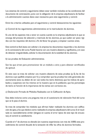 Los sistemas de control y seguimiento deben estar también incluidos en las condiciones del
documento de contratación, junto con la obligación de la empresa adjudicataria de facilitar
a la administración cuantos datos sean necesarios para este seguimiento y control.

Entre los criterios utilizados para el seguimiento y control destacaremos los siguientes:
                                                                                                                               129
a) Control de los seguimientos administrativos en la matriculación de alumnos.

Es uno de los aspectos más a tener en cuenta cuando es la empresa adjudicataria la que se
encarga del proceso de selección y matricula de los alumnos, ya que suelen ser poco rígi-
dos con los requisitos del alumno a fin de llenar los grupos y empezar cuantos antes.

Este control es fácil, basta con solicitar a la empresa los documentos requeridos a los alumnos
en la convocatoria del curso. Puede hacerse con una muestra aleatoria y significativa, y en caso
de detectar irregularidades, solicitar la documentación de la totalidad de los alumnos.

b) Las pruebas de Evaluación administrativas.

Son las que sirven para promocionar de un módulo a otro y para obtener certificados
de aptitud.

En este caso se trata de solicitar una muestra aleatoria de estas pruebas (p. Ej. las de los
alumnos cuyo apellido empiece por h) y comprobar que las pruebas han sido generadas ale-
atoriamente (esto es, deben de ser casi todos los ítems distintos), que los índices de apro-
bados y suspensos son los mismos en la muestra que en la población, que los porcentajes
de ítems en función de la importancia de los temas son correctos etc.

c) Declaración Firmada de Módulos Realizados con la Calificación de Apto.

Esta debe incluirse como una pregunta más en el cuestionario de valoración final del curso
que se le pasa al alumno.

Se trata de comprobar los módulos que afirman haber realizado los alumnos con califica-
ción de apto, y los que declara como realizados la empresa adjudicataria del curso. Si el resul-
tado es razonablemente similar (téngase en cuenta el error típico de este tipo de encues-
tas), el control es satisfactorio.

Cuando el nº de alumnos es elevado (en nuestras experiencias con más de 3.000) este pro-
cedimiento de control disuade de la tentación de inflar las cifras de alumnos formados.

                                                    2. ESTRATEGÍAS Y METODOLOGÍAS DE FORMACIÓN “ON LINE”
                                       3. La e-formación en las administraciones públicas. Cristerios de selección y calidad
 