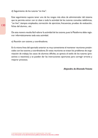 d) Seguimiento de los tutores “on line”.

      Este seguimiento supone tener uno de los rangos más altos de administrador del sistema
      que te permita entrar con tú clave a toda la actividad de los tutores: consultas telefónicas,
      “on line”, tiempos empleados, corrección de ejercicios, frecuencias, pruebas de evaluación,
130   fichas del alumno... etc.

      De esta manera resulta fácil valorar la actividad de los tutores, pues la Plataforma debe regis-
      trar informáticamente toda esta actividad.

      e) Reunión con tutores y coordinadores.

      En la misma línea del apartado anterior es muy conveniente el mantener reuniones presén-
      ciales con los tutores y coordinadores. En estas reuniones se tratan los problemas de orga-
      nización de trabajo, los casos de alumnos difíciles, se aprecia el estilo de los tutores (pro-
      activos o reactivos) y se pueden dar las instrucciones oportunas para corregir errores y
      mejorar procesos.



                                                                                              Alejandro de Alvarado Yniesta




      2. ESTRATEGÍAS Y METODOLOGÍAS DE FORMACIÓN “ON LINE”
      3. La e-formación en las administraciones públicas. Cristerios de selección y calidad
 
