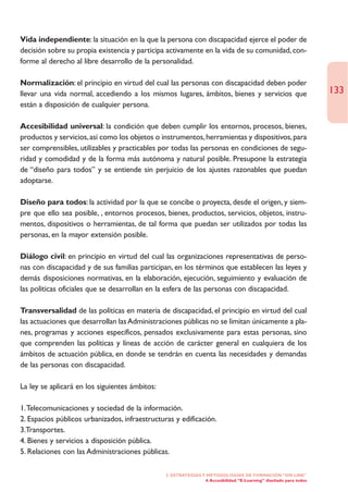 Vida independiente: la situación en la que la persona con discapacidad ejerce el poder de
decisión sobre su propia existencia y participa activamente en la vida de su comunidad, con-
forme al derecho al libre desarrollo de la personalidad.

Normalización: el principio en virtud del cual las personas con discapacidad deben poder
llevar una vida normal, accediendo a los mismos lugares, ámbitos, bienes y servicios que                             133
están a disposición de cualquier persona.

Accesibilidad universal: la condición que deben cumplir los entornos, procesos, bienes,
productos y servicios, así como los objetos o instrumentos, herramientas y dispositivos, para
ser comprensibles, utilizables y practicables por todas las personas en condiciones de segu-
ridad y comodidad y de la forma más autónoma y natural posible. Presupone la estrategia
de “diseño para todos” y se entiende sin perjuicio de los ajustes razonables que puedan
adoptarse.

Diseño para todos: la actividad por la que se concibe o proyecta, desde el origen, y siem-
pre que ello sea posible, , entornos procesos, bienes, productos, servicios, objetos, instru-
mentos, dispositivos o herramientas, de tal forma que puedan ser utilizados por todas las
personas, en la mayor extensión posible.

Diálogo civil: en principio en virtud del cual las organizaciones representativas de perso-
nas con discapacidad y de sus familias participan, en los términos que establecen las leyes y
demás disposiciones normativas, en la elaboración, ejecución, seguimiento y evaluación de
las políticas oficiales que se desarrollan en la esfera de las personas con discapacidad.

Transversalidad de las políticas en materia de discapacidad, el principio en virtud del cual
las actuaciones que desarrollan las Administraciones públicas no se limitan únicamente a pla-
nes, programas y acciones específicos, pensados exclusivamente para estas personas, sino
que comprenden las políticas y líneas de acción de carácter general en cualquiera de los
ámbitos de actuación pública, en donde se tendrán en cuenta las necesidades y demandas
de las personas con discapacidad.

La ley se aplicará en los siguientes ámbitos:

1.Telecomunicaciones y sociedad de la información.
2. Espacios públicos urbanizados, infraestructuras y edificación.
3.Transportes.
4. Bienes y servicios a disposición pública.
5. Relaciones con las Administraciones públicas.

                                                2. ESTRATEGÍAS Y METODOLOGÍAS DE FORMACIÓN “ON LINE”
                                                                4. Accesibilidad. “E-Learning” diseñado para todos
 