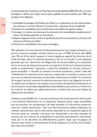 La mencionada ley se inscribe en el I Plan Nacional de Accesibilidad 2004-2012. Por un nuevo
      paradigma, el diseño para todos, hacia la plena igualdad de oportunidades, julio 2003, que
      persigue cinco objetivos:

      1. Consolidad el paradigma del Diseño para Todos y su implantación en los nuevos produc-
134      tos, entornos y servicios. Difundir el conocimiento y aplicación de la accesibilidad.
      2. Introducir la accesibilidad como criterio básico de calidad de la gestión pública.
      3. Conseguir un sistema normativo para la promoción de la accesibilidad, complemento efi-
         ciente y de elevada aplicación en el territorio.
      4.Adaptar progresivamente y de forma equilibrada los entornos, productos y servicios a los
         criterios de Diseño para Todos.
      5. Promover la accesibilidad en las nuevas tecnologías.

      Más específica es la Ley General de Telecomunicaciones, que recoge el derecho a un
      servicio universal accesible, incluido internet. La Ley 11/1998, de 24 de abril (BOE
      núm. 99, de 25 de abril), traspone al marco legislativo español las directivas de la
      Unión Europea sobre las telecomunicaciones y fija en su artículo 3 unos objetivos
      generales que son: “determinar las obligaciones de servicio público en la prestación
      de los servicios de telecomunicaciones, en especial la de Servicio Universal, garanti-
      zando su cumplimiento”, “garantizar a todos los ciudadanos un servicio universal a
      precio asequible” e “impulsar la cohesión territorial, económica y social”, todo ello
      “defendiendo los intereses de los usuarios y asegurando su derecho al acceso a los
      servicios de telecomunicaciones en adecuadas condiciones de calidad”. En el artículo
      36 recoge el servicio universal de telecomunicaciones como una obligación de servi-
      cio público que se aplicará “con respeto a los principios de igualdad, transparencia, no
      discriminación, continuidad, adaptabilidad, disponibilidad y permanencia, y conforme a
      los criterios de calidad que reglamentariamente se determinen, que serán objeto de
      adaptaciones periódicas”.

      También la Ley 34/2002, de 11 de julio, de Servicios de la Sociedad de la Información
      y de Comercio Electrónico, en su disposición adicional quinta, exige accesibilidad
      para las personas con discapacidad y de edad avanzada a la información proporcio-
      nada por medios electrónicos: "Uno. Las Administraciones públicas adoptarán las
      medidas necesarias para que la información disponible en sus respectivas páginas de
      Internet pueda ser accesible a personas con discapacidad y de edad avanzada, de
      acuerdo con los criterios de accesibilidad al contenido generalmente reconocidos,
      antes del 31 de diciembre de 2005.Asimismo, podrán exigir que las páginas de
      Internet cuyo diseño o mantenimiento financien apliquen los criterios de accesibili-
      dad antes mencionados".

      2. ESTRATEGÍAS Y METODOLOGÍAS DE FORMACIÓN “ON LINE”
      4. Accesibilidad. “E-Learning” diseñado para todos
 