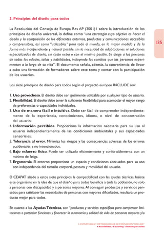 3. Principios del diseño para todos

La Resolución del Consejo de Europa Res AP (2001)1 sobre la introducción de los
principios de diseño universal, lo define como “una estrategia cuyo objetivo es hacer el
diseño y la composición de los diferentes entornos, productos y comunicaciones accesibles
y comprensibles, así como “utilizables” para todo el mundo, en la mayor medida y de la                                135
forma más independiente y natural posible, sin la necesidad de adaptaciones ni soluciones
especializadas de diseño, sin coste extra o con el mínimo posible. Se dirige a las personas
de todas las edades, tallas y habilidades, incluyendo los cambios que las personas experi-
mentan a lo largo de su vida”. El documento señala, además, la conveniencia de llevar
a cabo una formación de formadores sobre este tema y contar con la participación
de los usuarios.

Los siete principios de diseño para todos según el proyecto europeo INCLUDE son:

1. Uso provechoso. El diseño debe ser igualmente utilizable por cualquier tipo de usuario.
2. Flexibilidad. El diseño debe tener la suficiente flexibilidad para acomodar el mayor rango
   de preferencias o capacidades individuales.
3. Uso de manera fácil e intuitiva. Debe ser fácil de comprender independiente-
   mente de la experiencia, conocimientos, idioma, o nivel de concentración
   del usuario.
4. Información percibida. Proporciona la información necesaria para su uso al
   usuario independientemente de las condiciones ambientales y sus capacidades
   sensoriales.
5. Tolerancia al error. Minimiza los riesgos y las consecuencias adversas de los errores
   accidentales y no intencionados.
6. Bajo esfuerzo físico. Puede ser utilizado eficientemente y confortablemente con un
   mínimo de fatiga.
7. Ergonomía. El entorno proporciona un espacio y condiciones adecuados para su uso
   con independencia del tamaño corporal, postura y movilidad del usuario.

El CEAPAT añade a estos siete principios la compatibilidad con las ayudas técnicas. Insiste
este organismo en la idea de que el diseño para todos beneficia a toda la población, no solo
a personas con discapacidad y a personas mayores.Al conseguir productos y servicios pen-
sados para satisfacer las necesidades de personas con mayores dificultades, resultará un pro-
ducto mejor para todos.

En cuanto a las Ayudas Técnicas, son “productos y servicios específicos para compensar limi-
taciones o potenciar funciones y favorecer la autonomía y calidad de vida de personas mayores y/o

                                                 2. ESTRATEGÍAS Y METODOLOGÍAS DE FORMACIÓN “ON LINE”
                                                                 4. Accesibilidad. “E-Learning” diseñado para todos
 