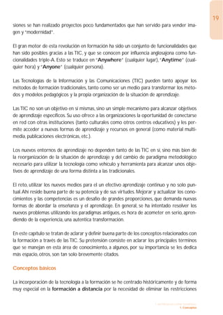 19
siones se han realizado proyectos poco fundamentados que han servido para vender ima-
gen y “modernidad”.

El gran motor de esta revolución en formación ha sido un conjunto de funcionalidades que
han sido posibles gracias a las TIC, y que se conocen por influencia anglosajona como fun-
cionalidades triple-A. Esto se traduce en “Anywhere” (cualquier lugar),“Anytime” (cual-
quier hora) y “Anyone” (cualquier persona).

Las Tecnologías de la Información y las Comunicaciones (TIC) pueden tanto apoyar los
métodos de formación tradicionales, tanto como ser un medio para transformar los méto-
dos y modelos pedagógicos y la propia organización de la situación de aprendizaje.

Las TIC no son un objetivo en sí mismas, sino un simple mecanismo para alcanzar objetivos
de aprendizaje específicos. Su uso ofrece a las organizaciones la oportunidad de conectarse
en red con otras instituciones (tanto culturales como otros centros educativos) y les per-
mite acceder a nuevas formas de aprendizaje y recursos en general (como material multi-
media, publicaciones electrónicas, etc.).

Los nuevos entornos de aprendizaje no dependen tanto de las TIC en sí, sino más bien de
la reorganización de la situación de aprendizaje y del cambio de paradigma metodológico
necesario para utilizar la tecnología como vehículo y herramienta para alcanzar unos obje-
tivos de aprendizaje de una forma distinta a las tradicionales.

El reto, utilizar los nuevos medios para el un efectivo aprendizaje continuo y no solo pun-
tual.Ahí reside buena parte de su potencia y de sus virtudes. Mejorar y actualizar los cono-
cimientos y las competencias es un desafío de grandes proporciones, que demanda nuevas
formas de abordar la enseñanza y el aprendizaje. En general, se ha intentado resolver los
nuevos problemas utilizando los paradigmas antiguos, es hora de acometer en serio, apren-
diendo de la experiencia, una autentica transformación.

En este capítulo se tratan de aclarar y definir buena parte de los conceptos relacionados con
la formación a través de las TIC. Su pretensión consiste en aclarar los principales términos
que se manejan en esta área de conocimiento, a algunos, por su importancia se les dedica
más espacio, otros, son tan solo brevemente citados.

Conceptos básicos

La incorporación de la tecnología a la formación se he centrado históricamente y de forma
muy especial en la formación a distancia por la necesidad de eliminar las restricciones

                                                                       1. INTRODUCCIÓN GENERAL
                                                                                     1. Conceptos
 