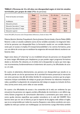 TABLA 2. Personas de 16 a 64 años con discapacidad según el nivel de estudios
terminados, por grupos de edad. (Miles de personas)
                                                  Total           16 a 24 años         25 a 44 años          45 a 64 años
  Nivel de Estudios terminados
                                                2.339,20              144,20                740,80            1.454,20
  Analfabetos                                     175,09               10,04                 59,20              106,07             137
  Educación primaria                            1.197,20               32,05                206,70              958,00
  Educación Secundaria 1ª etapa                   518,00               60,04                258,00              199,05
  Educación Secundaria 2ª etapa                   244,00               31,80                110,20              102,00
  Educación superior                              204,01                9,10                106,70                88,03

Fuente: INE (2001), Encuensta sobre Discapacidades, Deficiencias y Estado de Salud, 1999.


Palomo, Buitrón, Sánchez, Finquelievich, García, Jiménez, García-Uceda y García Moltó (2002)
llevaron a cabo un estudio cualitativo acerca de las variables asociadas a la integración labo-
ral de las personas con discapacidad física. La formación resultó ser una variable determi-
nante para el acceso al empleo. El transporte/accesibilidad a los centros formativos, junto
con una oferta de cursos que no satisfacen las exigencias del mercado laboral, resultaron ser
factores clave.

Según estos datos, el “e-learning” es una modalidad útil para las personas con discapacidad
en tanto tengan dificultades para desplazarse, ya que pueden seguir programas formativos
desde su domicilio. No obstante, en el ámbito de la discapacidad se opina que tiene algu-
nos inconvenientes, fundamentalmente el aislamiento del usuario y las dificultades de acce-
so a la web.

En cuanto al aislamiento, efectivamente, una persona con discapacidad que estudia en su
domicilio pierde una de las aportaciones de la actividad formativa presencial, la interacción
con otras personas más allá del ámbito familiar. En consecuencia, conviene que las progra-
maciones incluyan actividades de trabajo en grupo para fomentar las relaciones interperso-
nales y posibilitar la adquisición de competencias del trabajo en equipo. La inclusión de foro,
chat, correo, entre otros, serán útiles en este sentido.

En cuanto a las dificultades de acceso a los contenidos de la web, son evidentes las que
encuentran las personas con ceguera, sordera, dificultades de movimiento o con déficit cog-
nitivo. Existen programas de comunicación alternativa o aumentativa para estos casos, así
como ayudas técnicas específicas que pueden consultarse en la web del CEAPAT. Otra
barrera tiene que ver con el idioma, ya que la mayoría de las páginas web utilizan el inglés,
que no es comprendido por todos los usuarios. Respecto a esta última condición, son acon-
sejables las web que cuentan con multilenguaje. Los tecnicismos o jerga informática también

                                                              2. ESTRATEGÍAS Y METODOLOGÍAS DE FORMACIÓN “ON LINE”
                                                                              4. Accesibilidad. “E-Learning” diseñado para todos
 