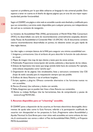 suponen un problema, por lo que debe utilizarse un lenguaje lo más universal posible. Otro
      aspecto a tener en cuenta es el diseño de algunas páginas que, en aras de una mayor espec-
      tacularidad, pierden funcionalidad.

      Según el CEAPAT, una página o sitio web es accesible cuando está diseñado y codificado para
138   que sus contenidos y servicios estén disponibles para cualquier persona, con independencia
      de cuál sea su contexto de navegación.

      La Iniciativa de Accesibilidad Web (WAI), perteneciente al World Wide Web Consortium
      (W3C), ha desarrollado una serie de recomendaciones universalmente aceptadas, denomi-
      nadas Pautas de Accesibilidad al Contenido Web 1.0 (WCAG 1.0). El documento contiene
      catorce recomendaciones desarrolladas en puntos, no obstante existe una guía rápida de
      diez reglas básicas.

      Las diez reglas o consejos básicos de la WAI para asegurar una mínima accesibilidad son:
      1. Imágenes y animaciones. Use el atributo alt para describir la función de cada elemen-
         to visual.
      2. Mapas de imagen. Use map de tipo cliente y texto para las zonas activas.
      3. Multimedia. Proporcione transcripción del sonido, subtítulos y descripción de los vídeos.
      4. Enlaces de hipertexto. Use texto que tenga sentido leído fuera de contexto. Por ejemplo,
         evite enlaces etiquetados como “pinche aquí”.
      5. Organización de las páginas. Use encabezados, listas y estructura consistente. Use CSS
         (hojas de estilo cascada) para la maquetación siempre que sea posible.
      6. Gráficos de datos. Resuma o use el atributo longdesc.
      7. Scripts, applets y plug-ins. Ofrezca contenido alternativo si las funciones nuevas no
         son accesibles.
      8. Marcos (Frames). Use noframes y títulos con sentido.
      9.Tablas.Asegúrese que se pueden leer línea a línea. Resuma sus contenidos.
      10. Revise su trabajo. Verifique. Use las herramientas, lista de comprobación y pautas de
          www.w3.org/TR/WCAG .

      5. Recursos disponibles para un “e-learning” accesible.

      El CEAPAT pone a disposición de los usuarios, en formato electrónico descargable, docu-
      mentos de ayuda tales como la Guía Fortune, referida a la participación cualificada de
      usuarios con discapacidad en los proyectos; la Guía ¡Pregúntame sobre Accesibilidad y
      Ayudas Técnicas!; la Guía Breve para crear sitios web accesibles; así como enlaces de inte-
      rés.A continuación nos vamos a referir al Test de Accesibilidad Web (TAW) y el Proyecto
      PISTA Accesibilidad.

      2. ESTRATEGÍAS Y METODOLOGÍAS DE FORMACIÓN “ON LINE”
      4. Accesibilidad. “E-Learning” diseñado para todos
 