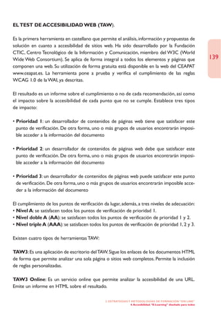 EL TEST DE ACCESIBILIDAD WEB (TAW).

Es la primera herramienta en castellano que permite el análisis, información y propuestas de
solución en cuanto a accesibilidad de sitios web. Ha sido desarrollado por la Fundación
CTIC, Centro Tecnológico de la Información y Comunicación, miembro del W3C (World
Wide Web Consortium). Se aplica de forma integral a todos los elementos y páginas que                               139
componen una web. Su utilización de forma gratuita está disponible en la web del CEAPAT
www.ceapat.es. La herramienta pone a prueba y verifica el cumplimiento de las reglas
WCAG 1.0 de la WAI, ya descritas.

El resultado es un informe sobre el cumplimiento o no de cada recomendación, así como
el impacto sobre la accesibilidad de cada punto que no se cumple. Establece tres tipos
de impacto:

• Prioridad 1: un desarrollador de contenidos de páginas web tiene que satisfacer este
  punto de verificación. De otra forma, uno o más grupos de usuarios encontrarán imposi-
  ble acceder a la información del documento

• Prioridad 2: un desarrollador de contenidos de páginas web debe que satisfacer este
  punto de verificación. De otra forma, uno o más grupos de usuarios encontrarán imposi-
  ble acceder a la información del documento

• Prioridad 3: un desarrollador de contenidos de páginas web puede satisfacer este punto
  de verificación. De otra forma, uno o más grupos de usuarios encontrarán imposible acce-
  der a la información del documento

El cumplimiento de los puntos de verificación da lugar, además, a tres niveles de adecuación:
• Nivel A: se satisfacen todos los puntos de verificación de prioridad 1.
• Nivel doble A (AA): se satisfacen todos los puntos de verificación de prioridad 1 y 2.
• Nivel triple A (AAA): se satisfacen todos los puntos de verificación de prioridad 1, 2 y 3.

Existen cuatro tipos de herramientas TAW:

TAW3: Es una aplicación de escritorio del TAW. Sigue los enlaces de los documentos HTML
de forma que permite analizar una sola página o sitios web completos. Permite la inclusión
de reglas personalizadas.

TAW3 Online: Es un servicio online que permite analizar la accesibilidad de una URL.
Emite un informe en HTML sobre el resultado.

                                               2. ESTRATEGÍAS Y METODOLOGÍAS DE FORMACIÓN “ON LINE”
                                                               4. Accesibilidad. “E-Learning” diseñado para todos
 