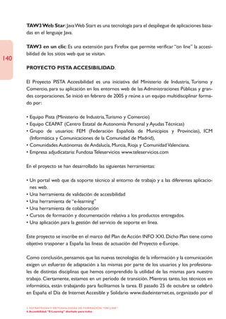 TAW3 Web Star: Java Web Start es una tecnología para el despliegue de aplicaciones basa-
      das en el lenguaje Java.

      TAW3 en un clic: Es una extensión para Firefox que permite verificar “on line” la accesi-
      bilidad de los sitios web que se visitan.
140
      PROYECTO PISTA ACCESIBILIDAD.

      El Proyecto PISTA Accesibilidad es una iniciativa del Ministerio de Industria, Turismo y
      Comercio, para su aplicación en los entornos web de las Administraciones Públicas y gran-
      des corporaciones. Se inició en febrero de 2005 y reúne a un equipo multidisciplinar forma-
      do por:

      • Equipo Pista (Ministerio de Industria,Turismo y Comercio)
      • Equipo CEAPAT (Centro Estatal de Autonomía Personal y Ayudas Técnicas)
      • Grupo de usuarios: FEM (Federación Española de Municipios y Provincias), ICM
        (Informática y Comunicaciones de la Comunidad de Madrid),
      • Comunidades Autónomas de Andalucía, Murcia, Rioja y Comunidad Valenciana.
      • Empresa adjudicataria: Fundosa Teleservicios www.teleservicios.com

      En el proyecto se han desarrollado las siguientes herramientas:

      • Un portal web que da soporte técnico al entorno de trabajo y a las diferentes aplicacio-
        nes web.
      • Una herramienta de validación de accesibilidad
      • Una herramienta de “e-learning”
      • Una herramienta de colaboración
      • Cursos de formación y documentación relativa a los productos entregados.
      • Una aplicación para la gestión del servicio de soporte en línea.

      Este proyecto se inscribe en el marco del Plan de Acción INFO XXI. Dicho Plan tiene como
      objetivo trasponer a España las líneas de actuación del Proyecto e-Europe.

      Como conclusión, pensamos que las nuevas tecnologías de la información y la comunicación
      exigen un esfuerzo de adaptación a las mismas por parte de los usuarios y los profesiona-
      les de distintas disciplinas que hemos comprendido la utilidad de las mismas para nuestro
      trabajo. Ciertamente, estamos en un período de transición. Mientras tanto, los técnicos en
      informática, están trabajando para facilitarnos la tarea. El pasado 25 de octubre se celebró
      en España el Día de Internet Accesible y Solidario www.diadeinternet.es, organizado por el

      2. ESTRATEGÍAS Y METODOLOGÍAS DE FORMACIÓN “ON LINE”
      4. Accesibilidad. “E-Learning” diseñado para todos
 
