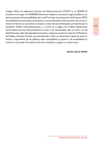 Colegio Oficial de Ingenieros Técnicos de Telecomunicación (COITT) y el CEAPAT. El
encuentro tuvo lugar en el IMSERSO.Además se realizaron acciones en lugares públicos, con
demostraciones de las posibilidades de la red.Tuvo lugar la presentación del Proyecto PISTA
Accesibilidad, ya mencionado, consistente en una presentación y demostración de sus herra-
mientas. El evento se transmitió en directo a través del portal Discapnet, promovido por la
Fundación ONCE (www.discapnet.es) y a través de la página de Fundosa Teleservicios                                 141
(www.teleservicios.es). Recomendamos la visita a las mencionadas web así como a la del
Real Patronato sobre Discapacidad www.rpd.es, organismo autónomo adscrito al Ministerio
de Trabajo y Asuntos Sociales, que está llevando a cabo un importante trabajo de asesora-
miento y seguimiento de las políticas sobre accesibilidad en general y de accesibilidad en
internet en particular. Sin duda, servirán de orientación y apoyo en nuestra tarea.



                                                                              Amelia García Moltó




                                              2. ESTRATEGÍAS Y METODOLOGÍAS DE FORMACIÓN “ON LINE”
                                                              4. Accesibilidad. “E-Learning” diseñado para todos
 