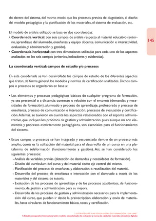 do dentro del sistema, del mismo modo que los procesos previos de diagnóstico, el diseño
del modelo pedagógico y la planificación de los materiales, el sistema de evaluación, etc.

El modelo de análisis utilizado se basa en dos coordenadas:
• Coordenada vertical: con seis campos de análisis respecto al material educativo (entor-
  no, aprendizaje del alumnado, enseñanza y equipo docente, comunicación e interactividad,                                                        145
  evaluación, y administración y gestión).
• Coordenada horizontal: con tres dimensiones utilizadas para cada uno de los aspectos
  analizados en los seis campos (criterios, indicadores y evidencias).

La coordenada vertical: campos de estudio y/o procesos

En esta coordenada se han desarrollado los campos de estudio de los diferentes aspectos
que tratan, de forma general, los modelos y normas de certificación analizados. Dichos cam-
pos o procesos se organizaron en base a:

• Los elementos y procesos pedagógicos básicos de cualquier programa de formación,
  ya sea presencial o a distancia: contexto o relación con el entorno (demandas y nece-
  sidades de formación), alumnado y proceso de aprendizaje, profesorado y proceso de
  enseñanza, proceso de comunicación e interacción, procesos de evaluación y certifica-
  ción.Además, se tuvieron en cuenta los aspectos relacionados con el soporte adminis-
  trativo, que incluyen los procesos de gestión y administración, pues aunque no son ele-
  mentos y procesos estrictamente pedagógicos, son esenciales para el funcionamiento
  del sistema.

• Estos campos o procesos se han integrado y secuenciado dentro de un proceso más
  amplio, como es la utilización del material para el desarrollo de un curso en una pla-
  taforma de teleformación (funcionamiento y gestión). Así, se han considerado los
  siguientes procesos:
   - Análisis de variables previas (detección de demandas y necesidades de formación).
   - Diseño del currículum del curso y del material como eje central del mismo.
   - Planificación del proceso de enseñanza y elaboración o reutilización del material.
   - Desarrollo del proceso de enseñanza e interacción con el alumnado a través de los
     materiales y del sistema de tutoría.
   - Evaluación de los procesos de aprendizaje y de los procesos académicos, de funciona-
     miento, de gestión y administración para su mejora.
   - Desarrollo de los procesos de gestión y administración necesarios para la implementa-
     ción del curso, que pueden ir desde la preinscripción, elaboración y envío de materia-
     les, hasta circulares de funcionamiento básico, notas y certificación.

                                                                    2. ESTRATEGÍAS Y METODOLOGÍAS DE FORMACIÓN “ON LINE”
         5. Estudio comparativo internacional sobre modelos estandarizados de evaluación y marcas de calidad de materiales educativos digitales
 