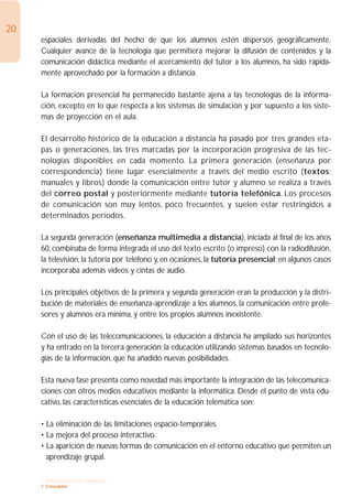 20
     espaciales derivadas del hecho de que los alumnos estén dispersos geográficamente.
     Cualquier avance de la tecnología que permitiera mejorar la difusión de contenidos y la
     comunicación didáctica mediante el acercamiento del tutor a los alumnos, ha sido rápida-
     mente aprovechado por la formación a distancia.

     La formación presencial ha permanecido bastante ajena a las tecnologías de la informa-
     ción, excepto en lo que respecta a los sistemas de simulación y por supuesto a los siste-
     mas de proyección en el aula.

     El desarrollo histórico de la educación a distancia ha pasado por tres grandes eta-
     pas o generaciones, las tres marcadas por la incorporación progresiva de las tec-
     nologías disponibles en cada momento. La primera generación (enseñanza por
     correspondencia) tiene lugar esencialmente a través del medio escrito (textos:
     manuales y libros) donde la comunicación entre tutor y alumno se realiza a través
     del correo postal y posteriormente mediante tutoría telefónica. Los procesos
     de comunicación son muy lentos, poco frecuentes, y suelen estar restringidos a
     determinados períodos.

     La segunda generación (enseñanza multimedia a distancia), iniciada al final de los años
     60, combinaba de forma integrada el uso del texto escrito (o impreso) con la radiodifusión,
     la televisión, la tutoría por teléfono y, en ocasiones, la tutoría presencial; en algunos casos
     incorporaba además videos y cintas de audio.

     Los principales objetivos de la primera y segunda generación eran la producción y la distri-
     bución de materiales de enseñanza-aprendizaje a los alumnos, la comunicación entre profe-
     sores y alumnos era mínima, y entre los propios alumnos inexistente.

     Con el uso de las telecomunicaciones, la educación a distancia ha ampliado sus horizontes
     y ha entrado en la tercera generación: la educación utilizando sistemas basados en tecnolo-
     gías de la información, que ha añadido nuevas posibilidades.

     Esta nueva fase presenta como novedad más importante la integración de las telecomunica-
     ciones con otros medios educativos mediante la informática. Desde el punto de vista edu-
     cativo, las características esenciales de la educación telemática son:

     • La eliminación de las limitaciones espacio-temporales.
     • La mejora del proceso interactivo.
     • La aparición de nuevas formas de comunicación en el entorno educativo que permiten un
       aprendizaje grupal.

     1. INTRODUCCIÓN GENERAL
     1. Conceptos
 
