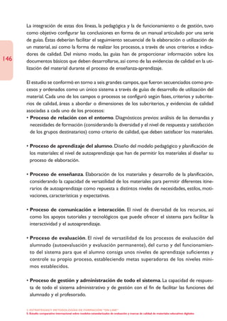 La integración de estas dos líneas, la pedagógica y la de funcionamiento o de gestión, tuvo
      como objetivo configurar las conclusiones en forma de un manual articulado por una serie
      de guías. Éstas deberían facilitar el seguimiento secuencial de la elaboración o utilización de
      un material, así como la forma de realizar los procesos, a través de unos criterios e indica-
      dores de calidad. Del mismo modo, las guías han de proporcionar información sobre los
146   documentos básicos que deben desarrollarse, así como de las evidencias de calidad en la uti-
      lización del material durante el proceso de enseñanza-aprendizaje.

      El estudio se conformó en torno a seis grandes campos, que fueron secuenciados como pro-
      cesos y ordenados como un único sistema a través de guías de desarrollo de utilización del
      material. Cada uno de los campos o procesos se configuró según fases, criterios y subcrite-
      rios de calidad, áreas a abordar o dimensiones de los subcriterios, y evidencias de calidad
      asociadas a cada uno de los procesos:
      • Proceso de relación con el entorno. Diagnósticos previos: análisis de las demandas y
        necesidades de formación (considerando la diversidad y el nivel de respuesta y satisfacción
        de los grupos destinatarios) como criterio de calidad, que deben satisfacer los materiales.

      • Proceso de aprendizaje del alumno. Diseño del modelo pedagógico y planificación de
        los materiales: el nivel de autoaprendizaje que han de permitir los materiales al diseñar su
        proceso de elaboración.

      • Proceso de enseñanza. Elaboración de los materiales y desarrollo de la planificación,
        considerando la capacidad de versatilidad de los materiales para permitir diferentes itine-
        rarios de autoaprendizaje como repuesta a distintos niveles de necesidades, estilos, moti-
        vaciones, características y expectativas.

      • Proceso de comunicación e interacción. El nivel de diversidad de los recursos, así
        como los apoyos tutoriales y tecnológicos que puede ofrecer el sistema para facilitar la
        interactividad y el autoaprendizaje.

      • Proceso de evaluación. El nivel de versatilidad de los procesos de evaluación del
        alumnado (autoevaluación y evaluación permanente), del curso y del funcionamien-
        to del sistema para que el alumno consiga unos niveles de aprendizaje suficientes y
        controle su propio proceso, estableciendo metas superadoras de los niveles míni-
        mos establecidos.

      • Proceso de gestión y administración de todo el sistema. La capacidad de respues-
        ta de todo el sistema administrativo y de gestión con el fin de facilitar las funciones del
        alumnado y el profesorado.

      2. ESTRATEGÍAS Y METODOLOGÍAS DE FORMACIÓN “ON LINE”
      5. Estudio comparativo internacional sobre modelos estandarizados de evaluación y marcas de calidad de materiales educativos digitales
 