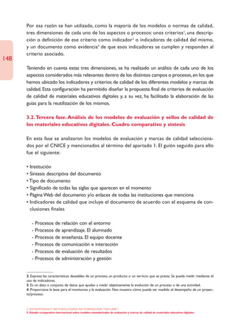 Por esa razón se han utilizado, como la mayoría de los modelos o normas de calidad,
      tres dimensiones de cada uno de los aspectos o procesos: unos criterios2, una descrip-
      ción o definición de ese criterio como indicador3 o indicadores de calidad del mismo,
      y un documento como evidencia4 de que esos indicadores se cumplen y responden al
      criterio asociado.
148
      Teniendo en cuenta estas tres dimensiones, se ha realizado un análisis de cada uno de los
      aspectos considerados más relevantes dentro de los distintos campos o procesos, en los que
      hemos ubicado los indicadores y criterios de calidad de los diferentes modelos y marcas de
      calidad. Esta configuración ha permitido diseñar la propuesta final de criterios de evaluación
      de calidad de materiales educativos digitales y, a su vez, ha facilitado la elaboración de las
      guías para la reutilización de los mismos.

      3.2. Tercera fase. Análisis de los modelos de evaluación y sellos de calidad de
      los materiales educativos digitales. Cuadro comparativo y síntesis

      En esta fase se analizaron los modelos de evaluación y marcas de calidad selecciona-
      dos por el CNICE y mencionados al término del apartado 1. El guión seguido para ello
      fue el siguiente:

      • Institución
      • Síntesis descriptiva del documento
      • Tipo de documento
      • Significado de todas las siglas que aparecen en el momento
      • Página Web del documento y/o enlaces de todas las instituciones que menciona
      • Indicadores de calidad que incluye el documento de acuerdo con el esquema de con-
        clusiones finales

          - Procesos de relación con el entorno
          - Procesos de aprendizaje. El alumnado
          - Procesos de enseñanza. El equipo docente
          - Procesos de comunicación e interacción
          - Procesos de evaluación de resultados
          - Procesos de administración y gestión


      2. Expresa las características deseables de un proceso, un producto o un servicio que se presta. Se puede medir mediante el
      uso de indicadores.
      3. Es un dato o conjunto de datos que ayudan a medir objetivamente la evolución de un proceso o de una actividad.
      4. Proporciona la base para el monitoreo y la evaluación. Nos muestra cómo puede ser medido el desempeño de un proyec-
      to/proceso.


      2. ESTRATEGÍAS Y METODOLOGÍAS DE FORMACIÓN “ON LINE”
      5. Estudio comparativo internacional sobre modelos estandarizados de evaluación y marcas de calidad de materiales educativos digitales
 