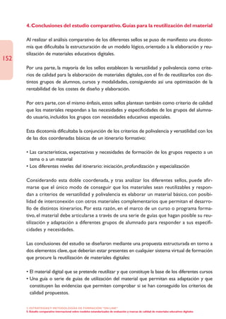 4. Conclusiones del estudio comparativo. Guías para la reutilización del material

      Al realizar el análisis comparativo de los diferentes sellos se puso de manifiesto una dicoto-
      mía que dificultaba la estructuración de un modelo lógico, orientado a la elaboración y reu-
      tilización de materiales educativos digitales.
152
      Por una parte, la mayoría de los sellos establecen la versatilidad y polivalencia como crite-
      rios de calidad para la elaboración de materiales digitales, con el fin de reutilizarlos con dis-
      tintos grupos de alumnos, cursos y modalidades, consiguiendo así una optimización de la
      rentabilidad de los costes de diseño y elaboración.

      Por otra parte, con el mismo énfasis, estos sellos plantean también como criterio de calidad
      que los materiales respondan a las necesidades y especificidades de los grupos del alumna-
      do usuario, incluidos los grupos con necesidades educativas especiales.

      Esta dicotomía dificultaba la conjunción de los criterios de polivalencia y versatilidad con los
      de las dos coordenadas básicas de un itinerario formativo:

      • Las características, expectativas y necesidades de formación de los grupos respecto a un
        tema o a un material
      • Los diferentes niveles del itinerario: iniciación, profundización y especialización

      Considerando esta doble coordenada, y tras analizar los diferentes sellos, puede afir-
      marse que el único modo de conseguir que los materiales sean reutilizables y respon-
      dan a criterios de versatilidad y polivalencia es elaborar un material básico, con posibi-
      lidad de interconexión con otros materiales complementarios que permitan el desarro-
      llo de distintos itinerarios. Por esta razón, en el marco de un curso o programa forma-
      tivo, el material debe articularse a través de una serie de guías que hagan posible su reu-
      tilización y adaptación a diferentes grupos de alumnado para responder a sus especifi-
      cidades y necesidades.

      Las conclusiones del estudio se diseñaron mediante una propuesta estructurada en torno a
      dos elementos clave, que deberían estar presentes en cualquier sistema virtual de formación
      que procure la reutilización de materiales digitales:

      • El material digital que se pretende reutilizar y que constituye la base de los diferentes cursos
      • Una guía o serie de guías de utilización del material que permitan esa adaptación y que
        constituyen las evidencias que permiten comprobar si se han conseguido los criterios de
        calidad propuestos.

      2. ESTRATEGÍAS Y METODOLOGÍAS DE FORMACIÓN “ON LINE”
      5. Estudio comparativo internacional sobre modelos estandarizados de evaluación y marcas de calidad de materiales educativos digitales
 