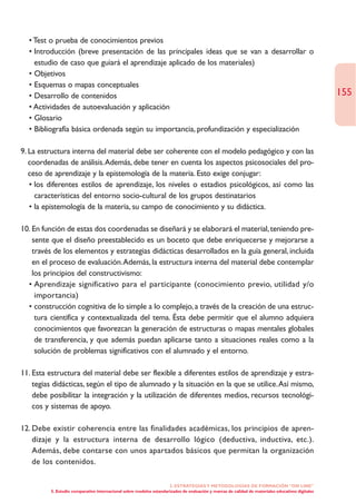 • Test o prueba de conocimientos previos
  • Introducción (breve presentación de las principales ideas que se van a desarrollar o
    estudio de caso que guiará el aprendizaje aplicado de los materiales)
  • Objetivos
  • Esquemas o mapas conceptuales
  • Desarrollo de contenidos                                                                                                                      155
  • Actividades de autoevaluación y aplicación
  • Glosario
  • Bibliografía básica ordenada según su importancia, profundización y especialización

9. La estructura interna del material debe ser coherente con el modelo pedagógico y con las
   coordenadas de análisis.Además, debe tener en cuenta los aspectos psicosociales del pro-
   ceso de aprendizaje y la epistemología de la materia. Esto exige conjugar:
   • los diferentes estilos de aprendizaje, los niveles o estadios psicológicos, así como las
     características del entorno socio-cultural de los grupos destinatarios
   • la epistemología de la materia, su campo de conocimiento y su didáctica.

10. En función de estas dos coordenadas se diseñará y se elaborará el material, teniendo pre-
    sente que el diseño preestablecido es un boceto que debe enriquecerse y mejorarse a
    través de los elementos y estrategias didácticas desarrollados en la guía general, incluida
    en el proceso de evaluación.Además, la estructura interna del material debe contemplar
    los principios del constructivismo:
  • Aprendizaje significativo para el participante (conocimiento previo, utilidad y/o
     importancia)
  • construcción cognitiva de lo simple a lo complejo, a través de la creación de una estruc-
     tura científica y contextualizada del tema. Ésta debe permitir que el alumno adquiera
     conocimientos que favorezcan la generación de estructuras o mapas mentales globales
     de transferencia, y que además puedan aplicarse tanto a situaciones reales como a la
     solución de problemas significativos con el alumnado y el entorno.

11. Esta estructura del material debe ser flexible a diferentes estilos de aprendizaje y estra-
    tegias didácticas, según el tipo de alumnado y la situación en la que se utilice.Así mismo,
    debe posibilitar la integración y la utilización de diferentes medios, recursos tecnológi-
    cos y sistemas de apoyo.

12. Debe existir coherencia entre las finalidades académicas, los principios de apren-
    dizaje y la estructura interna de desarrollo lógico (deductiva, inductiva, etc.).
    Además, debe contarse con unos apartados básicos que permitan la organización
    de los contenidos.

                                                                    2. ESTRATEGÍAS Y METODOLOGÍAS DE FORMACIÓN “ON LINE”
         5. Estudio comparativo internacional sobre modelos estandarizados de evaluación y marcas de calidad de materiales educativos digitales
 
