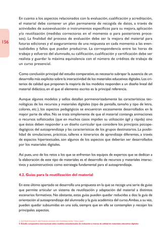 En cuanto a los aspectos relacionados con la evaluación, cualificación y acreditación,
      el material debe contener un plan permanente de recogida de datos, a través de
      actividades de autoevaluación o instrumentos específicos para su mejora, aplicación
      y/o reutilización (medidas correctoras en el momento o para posteriores proce-
      sos). La finalidad del proceso de evaluación debe ser la mejora del material para
156   futuras ediciones y el aseguramiento de una respuesta en cada momento a las even-
      tualidades y fallos que puedan producirse. La correspondencia entre las horas de
      trabajo y esfuerzo del alumnado, su calificación, cualificación y certificación debe ser
      realista y guardar la máxima equivalencia con el número de créditos de trabajo de
      un curso presencial.

      Como conclusión principal del estudio comparativo, es necesario subrayar la ausencia de un
      desarrollo más explícito sobre la interactividad de los materiales educativos digitales. Los cri-
      terios de calidad que proponen la mayoría de los modelos responden a un diseño lineal del
      material didáctico, en el que el elemento escrito es la principal referencia.

      Aunque algunos modelos y sellos detallan pormenorizadamente las características tec-
      nológicas de los recursos y materiales digitales (tipo de pantalla, tamaño y tipo de letra,
      colores, etc.), los aspectos pedagógicos se encuentran escasamente desarrollados en la
      mayor parte de ellos. No se trata simplemente de que el material contenga animaciones
      o recursos sofisticados (que en muchos casos impiden su utilización ágil y rápida) sino
      que éstos deben responder a un diseño curricular que considere los principios psicope-
      dagógicos del autoaprendizaje y las características de los grupos destinatarios. La posibi-
      lidad de simulaciones, prácticas, talleres e itinerarios de aprendizaje diferentes, a través
      de espacios hipertextuales, son algunos de los aspectos que deberían ser desarrollados
      por los materiales digitales.

      Así pues, uno de los retos a los que se enfrentan los equipos de expertos que se dedican a
      la elaboración de este tipo de materiales es el desarrollo de recursos y materiales interac-
      tivos y autoinstructivos como estrategia fundamental para el autoaprendizaje.

      4.2. Guías para la reutilización del material

      En este último apartado se desarrolla una propuesta en la que se recoge una serie de guías
      que permite articular un sistema de reutilización y adaptación del material a distintos
      escenarios formativos. No obstante, estas guías pueden quedar reducidas a dos: la guía de
      orientación al autoaprendizaje del alumnado y la guía académica del curso.Ambas, a su vez,
      pueden quedar subsumidas en una sola, siempre que en ella se contemplen y recojan los
      principales aspectos.

      2. ESTRATEGÍAS Y METODOLOGÍAS DE FORMACIÓN “ON LINE”
      5. Estudio comparativo internacional sobre modelos estandarizados de evaluación y marcas de calidad de materiales educativos digitales
 