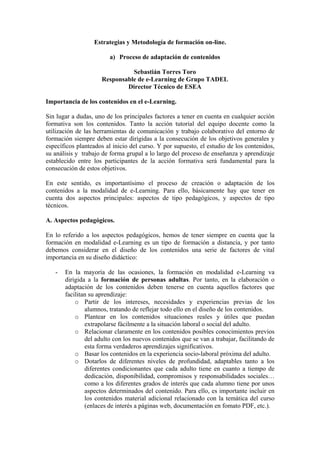 Estrategias y Metodología de formación on-line.

                        a) Proceso de adaptación de contenidos

                               Sebastián Torres Toro
                     Responsable de e-Learning de Grupo TADEL
                             Director Técnico de ESEA

Importancia de los contenidos en el e-Learning.

Sin lugar a dudas, uno de los principales factores a tener en cuenta en cualquier acción
formativa son los contenidos. Tanto la acción tutorial del equipo docente como la
utilización de las herramientas de comunicación y trabajo colaborativo del entorno de
formación siempre deben estar dirigidas a la consecución de los objetivos generales y
específicos planteados al inicio del curso. Y por supuesto, el estudio de los contenidos,
su análisis y trabajo de forma grupal a lo largo del proceso de enseñanza y aprendizaje
establecido entre los participantes de la acción formativa será fundamental para la
consecución de estos objetivos.

En este sentido, es importantísimo el proceso de creación o adaptación de los
contenidos a la modalidad de e-Learning. Para ello, básicamente hay que tener en
cuenta dos aspectos principales: aspectos de tipo pedagógicos, y aspectos de tipo
técnicos.

A. Aspectos pedagógicos.

En lo referido a los aspectos pedagógicos, hemos de tener siempre en cuenta que la
formación en modalidad e-Learning es un tipo de formación a distancia, y por tanto
debemos considerar en el diseño de los contenidos una serie de factores de vital
importancia en su diseño didáctico:

   -   En la mayoría de las ocasiones, la formación en modalidad e-Learning va
       dirigida a la formación de personas adultas. Por tanto, en la elaboración o
       adaptación de los contenidos deben tenerse en cuenta aquellos factores que
       facilitan su aprendizaje:
           o Partir de los intereses, necesidades y experiencias previas de los
               alumnos, tratando de reflejar todo ello en el diseño de los contenidos.
           o Plantear en los contenidos situaciones reales y útiles que puedan
               extrapolarse fácilmente a la situación laboral o social del adulto.
           o Relacionar claramente en los contenidos posibles conocimientos previos
               del adulto con los nuevos contenidos que se van a trabajar, facilitando de
               esta forma verdaderos aprendizajes significativos.
           o Basar los contenidos en la experiencia socio-laboral próxima del adulto.
           o Dotarlos de diferentes niveles de profundidad, adaptables tanto a los
               diferentes condicionantes que cada adulto tiene en cuanto a tiempo de
               dedicación, disponibilidad, compromisos y responsabilidades sociales…
               como a los diferentes grados de interés que cada alumno tiene por unos
               aspectos determinados del contenido. Para ello, es importante incluir en
               los contenidos material adicional relacionado con la temática del curso
               (enlaces de interés a páginas web, documentación en fomato PDF, etc.).
 