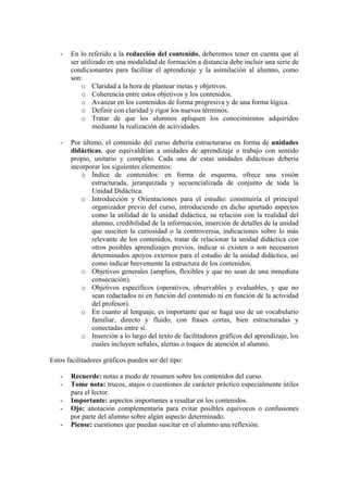 -   En lo referido a la redacción del contenido, deberemos tener en cuenta que al
       ser utilizado en una modalidad de formación a distancia debe incluir una serie de
       condicionantes para facilitar el aprendizaje y la asimilación al alumno, como
       son:
           o Claridad a la hora de plantear metas y objetivos.
           o Coherencia entre estos objetivos y los contenidos.
           o Avanzar en los contenidos de forma progresiva y de una forma lógica.
           o Definir con claridad y rigor los nuevos términos.
           o Tratar de que los alumnos apliquen los conocimientos adquiridos
                mediante la realización de actividades.

   -   Por último, el contenido del curso debería estructurarse en forma de unidades
       didácticas, que equivaldrían a unidades de aprendizaje o trabajo con sentido
       propio, unitario y completo. Cada una de estas unidades didácticas debería
       incorporar los siguientes elementos:
           o Índice de contenidos: en forma de esquema, ofrece una visión
               estructurada, jerarquizada y secuencializada de conjunto de toda la
               Unidad Didáctica.
           o Introducción y Orientaciones para el estudio: constituiría el principal
               organizador previo del curso, introduciendo en dicho apartado aspectos
               como la utilidad de la unidad didáctica, su relación con la realidad del
               alumno, credibilidad de la información, inserción de detalles de la unidad
               que susciten la curiosidad o la controversia, indicaciones sobre lo más
               relevante de los contenidos, tratar de relacionar la unidad didáctica con
               otros posibles aprendizajes previos, indicar si existen o son necesarios
               determinados apoyos externos para el estudio de la unidad didáctica, así
               como indicar brevemente la estructura de los contenidos.
           o Objetivos generales (amplios, flexibles y que no sean de una inmediata
               consecución).
           o Objetivos específicos (operativos, observables y evaluables, y que no
               sean redactados ni en función del contenido ni en función de la actividad
               del profesor).
           o En cuanto al lenguaje, es importante que se haga uso de un vocabulario
               familiar, directo y fluido, con frases cortas, bien estructuradas y
               conectadas entre sí.
           o Inserción a lo largo del texto de facilitadores gráficos del aprendizaje, los
               cuales incluyen señales, alertas o toques de atención al alumno.

Estos facilitadores gráficos pueden ser del tipo:

   -   Recuerde: notas a modo de resumen sobre los contenidos del curso.
   -   Tome nota: trucos, atajos o cuestiones de carácter práctico especialmente útiles
       para el lector.
   -   Importante: aspectos importantes a resaltar en los contenidos.
   -   Ojo: anotación complementaria para evitar posibles equívocos o confusiones
       por parte del alumno sobre algún aspecto determinado.
   -   Piense: cuestiones que puedan suscitar en el alumno una reflexión.
 