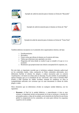 Ejemplo de señal de atención para el alumno en forma de “Recuerde”




                        Ejemplo de señal de atención para el alumno en forma de “Ojo”




                    Ejemplo de señal de atención para el alumno en forma de “Tome Nota”




También debemos incorporar en el contenido otros organizadores internos, del tipo:

           o Encabezamientos.
           o Recuadros.
           o Frases cortas que ubican al alumno en el contexto del tema.
           o Tablas que relacionen unos apartados con otros.
           o Diagramas del tema donde se resalta lo que se estudió o lo que se va a
             acometer.
           o Resúmenes que proporcionan una síntesis conceptual de lo expuesto, etc.


Por otro lado, es importante recordar que si incluimos cualquier elemento audiovisual
en los contenidos (audio, vídeo, animación en Flash, contenidos adicionales, etc.)
deberemos facilitar al alumno los plugins o codecs necesarios para su correcta
visualización, o al menos un enlace para su descarga. En este sentido, lo aconsejable es
utilizar formatos que ya se consideran de uso “universal”, tales como el formato SWF
(Flash) o PDF (formato de Adobe Acrobat), tratando de establecer en ellos la
compatibilidad suficiente con versiones que no sean únicamente la última de dicho
plugin o codec.

Otros elementos que no deberíamos olvidar en cualquier unidad didáctica, son los
siguientes:

   -   Resumen: al final de la unidad didáctica, y especialmente si ésta es muy
       extensa, es importante incluir un documento en el que se incluyan y vinculen los
       principales puntos e ideas de la unidad, con la intención de facilitar de una forma
       global la comprensión de los contenidos, así como para reforzar los esquemas
       cognitivos de la unidad.
 