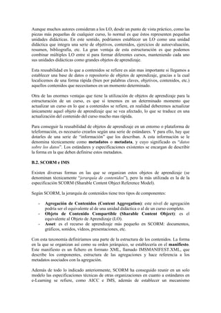 Aunque muchos autores consideran a los LO, desde un punto de vista práctico, como las
piezas más pequeñas de cualquier curso, lo normal es que éstos representen pequeñas
unidades didácticas. En este sentido, podríamos establecer un LO como una unidad
didáctica que integra una serie de objetivos, contenidos, ejercicios de autoevaluación,
resumen, bibliografía, etc. La gran ventaja de esta estructuración es que podemos
combinar múltiples LO entre sí para formar diferentes cursos, manteniendo cada uno
sus unidades didácticas como grandes objetos de aprendizaje.

Esta reusabilidad en lo que a contenidos se refiere es aún mas importante si llegamos a
establecer una base de datos o repositorio de objetos de aprendizaje, gracias a la cual
localicemos de una forma rápida (bien por palabras claves, objetivos, contenidos, etc.)
aquellos contenidos que necesitamos en un momento determinado.

Otra de las enormes ventajas que tiene la utilización de objetos de aprendizaje para la
estructuración de un curso, es que si tenemos en un determinado momento que
actualizar un curso en lo que a contenidos se refiere, en realidad deberemos actualizar
únicamente aquel objeto de aprendizaje que se vea afectado, lo que se traduce en una
actualización del contenido del curso mucho mas rápida.

Para conseguir la reusabilidad de objetos de aprendizaje en un entorno o plataforma de
teleformación, es necesario crearlos según una serie de estándares. Y para ello, hay que
dotarles de una serie de “información” que los describan. A esta información se le
denomina técnicamente como metadatos o metadata, y cuyo significado es “datos
sobre los datos”. Los estándares y especificaciones existentes se encargan de describir
la forma en la que deben definirse estos metadatos.

B.2. SCORM e IMS

Existen diversas formas en las que se organizan estos objetos de aprendizaje (se
denominan técnicamente “jerarquía de contenidos”), pero la más utilizada es la de la
especificación SCORM (Sharable Content Object Reference Model).

Según SCORM, la jerarquía de contenidos tiene tres tipos de componentes:

   -   Agregación de Contenidos (Content Aggregation): este nivel de agregación
       podría ser el equivalente al de una unidad didáctica o al de un curso completo.
   -   Objeto de Contenido Compartible (Sharable Content Object): es el
       equivalente al Objeto de Aprendizaje (LO).
   -   Asset: es el recurso de aprendizaje más pequeño en SCORM: documentos,
       gráficos, sonidos, vídeos, presentaciones, etc.

Con esta taxonomía definiríamos una parte de la estructura de los contenidos. La forma
en la que se organizan así como su orden jerárquico, se establecería en el manifiesto.
Este manifiesto es un fichero en formato XML, llamado IMSMANIFEST.XML, que
describe los componentes, estructura de las agregaciones y hace referencia a los
metadatos asociados con la agregación.

Además de todo lo indicado anteriormente, SCORM ha conseguido reunir en un solo
modelo las especificaciones técnicas de otras organizaciones en cuanto a estándares en
e-Learning se refiere, como AICC e IMS, además de establecer un mecanismo
 