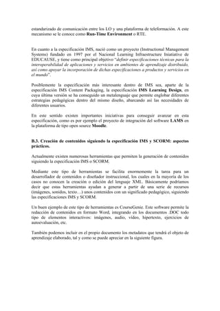 estandarizado de comunicación entre los LO y una plataforma de teleformación. A este
mecanismo se le conoce como Run-Time Environment o RTE.


En cuanto a la especificación IMS, nació como un proyecto (Instructional Management
Systems) fundado en 1997 por el Nacional Learning Infraestructure Iniatiative de
EDUCAUSE, y tiene como principal objetivo “definir especificaciones técnicas para la
interoperabilidad de aplicaciones y servicios en ambientes de aprendizaje distribuido,
así como apoyar la incorporación de dichas especificaciones a productos y servicios en
el mundo”.

Posiblemente la especificación más interesante dentro de IMS sea, aparte de la
especificación IMS Content Packaging, la especificación IMS Learning Design, en
cuya última versión se ha conseguido un metalenguaje que permite englobar diferentes
estrategias pedagógicas dentro del mismo diseño, abarcando así las necesidades de
diferentes usuarios.

En este sentido existen importantes iniciativas para conseguir avanzar en esta
especificación, como es por ejemplo el proyecto de integración del software LAMS en
la plataforma de tipo open source Moodle.


B.3. Creación de contenidos siguiendo la especificación IMS y SCORM: aspectos
prácticos.

Actualmente existen numerosas herramientas que permiten la generación de contenidos
siguiendo la especificación IMS o SCORM.

Mediante este tipo de herramientas se facilita enormemente la tarea para un
desarrollador de contenidos o diseñador instruccional, los cuales en la mayoría de los
casos no conocen la creación o edición del lenguaje XML. Básicamente podríamos
decir que estas herramientas ayudan a generar a partir de una serie de recursos
(imágenes, sonidos, texto…) unos contenidos con un significado pedagógico, siguiendo
las especificaciones IMS y SCORM.

Un buen ejemplo de este tipo de herramientas es CourseGenie. Este software permite la
redacción de contenidos en formato Word, integrando en los documentos .DOC todo
tipo de elementos interactivos: imágenes, audio, vídeo, hipertexto, ejercicios de
autoevaluación, etc.

También podemos incluir en el propio documento los metadatos que tendrá el objeto de
aprendizaje elaborado, tal y como se puede apreciar en la siguiente figura.
 