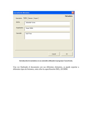 Introducción de metadatos en un contenido utilizando el programa CourseGenie.



Una vez finalizado el documento con sus diferentes elementos, se puede exportar a
diferentes tipos de formatos, entre ellos la especificación IMS y SCORM.
 