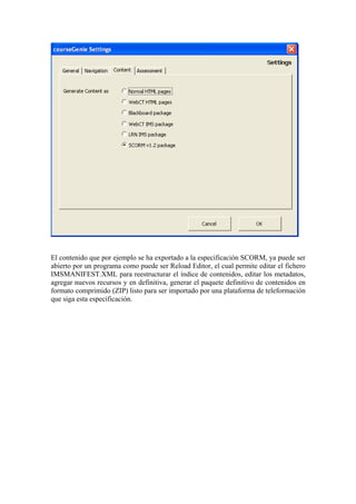 El contenido que por ejemplo se ha exportado a la especificación SCORM, ya puede ser
abierto por un programa como puede ser Reload Editor, el cual permite editar el fichero
IMSMANIFEST.XML para reestructurar el índice de contenidos, editar los metadatos,
agregar nuevos recursos y en definitiva, generar el paquete definitivo de contenidos en
formato comprimido (ZIP) listo para ser importado por una plataforma de teleformación
que siga esta especificación.
 