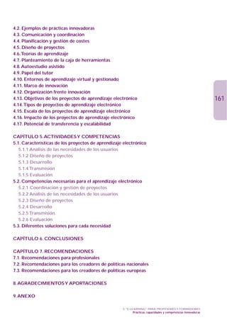 4.2. Ejemplos de prácticas innovadoras
4.3. Comunicación y coordinación
4.4. Planificación y gestión de costes
4.5. Diseño de proyectos
4.6.Teorías de aprendizaje
4.7. Planteamiento de la caja de herramientas
4.8. Autoestudio asistido
4.9. Papel del tutor
4.10. Entornos de aprendizaje virtual y gestionado
4.11. Marco de innovación
4.12. Organización frente innovación
4.13. Objetivos de los proyectos de aprendizaje electrónico                                                     161
4.14.Tipos de proyectos de aprendizaje electrónico
4.15. Escala de los proyectos de aprendizaje electrónico
4.16. Impacto de los proyectos de aprendizaje electrónico
4.17. Potencial de transferencia y escalabilidad

CAPÍTULO 5. ACTIVIDADES Y COMPETENCIAS
5.1. Características de los proyectos de aprendizaje electrónico
   5.1.1 Análisis de las necesidades de los usuarios
   5.1.2 Diseño de proyectos
   5.1.3 Desarrollo
   5.1.4 Transmisión
   5.1.5 Evaluación
5.2. Competencias necesarias para el aprendizaje electrónico
   5.2.1 Coordinación y gestión de proyectos
   5.2.2 Análisis de las necesidades de los usuarios
   5.2.3 Diseño de proyectos
   5.2.4 Desarrollo
   5.2.5 Transmisión
   5.2.6 Evaluación
5.3. Diferentes soluciones para cada necesidad

CAPÍTULO 6. CONCLUSIONES

CAPÍTULO 7. RECOMENDACIONES
7.1. Recomendaciones para profesionales
7.2. Recomendaciones para los creadores de políticas nacionales
7.3. Recomendaciones para los creadores de políticas europeas

8. AGRADECIMIENTOS Y APORTACIONES

9. ANEXO

                                                    3. “E-LEARNING” PARA PROFESORES Y FORMADORES
                                                            Prácticas, capacidades y competencias innovadoras
 